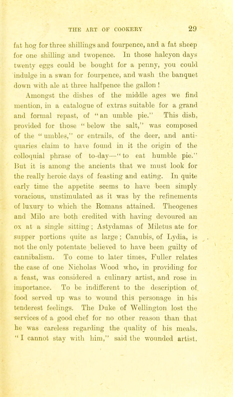 fat hog for three shillings and fourpence, and a fat sheep for one shilling and twopence. In those halcyon days twenty eggs could be bought for a penny, you could indulge in a swan for fourpence, and wash the banquet down with ale at three halfpence the gallon ! Amongst the dishes of the middle ages we find mention, in a catalogue of extras suitable for a grand and formal repast, of “ an umble pie.” This dish, provided for those “ below the salt,” was composed of the “ umbles,” or entrails, of the deer, and anti- quaries claim to have found in it the origin of the colloquial phrase of to-day— “ to eat humble pie.” But it is among the ancients that we must look for the really heroic days of feasting and eating. In quite early time the appetite seems to have been simply voracious, unstimulated as it was by the refinements of luxury to which the Romans attained. Theogenes and Milo are both credited with having devoured an ox at a single sitting; Astydamas of Miletus ate for supper portions quite as large ; Canubis, of Lydia, is not the only potentate believed to have been guilty of cannibalism. To come to later times, Fuller relates the case of one Nicholas Wood who, in providing for a feast, was considered a culinary artist, and rose in importance. To be indifferent to the description of food served up was to wound this personage in his tenderest feelings. The Duke of Wellington lost the services of a good chef for no other reason than that he was careless regarding the quality of his meals. “ I cannot stay with him,” said the wounded artist.