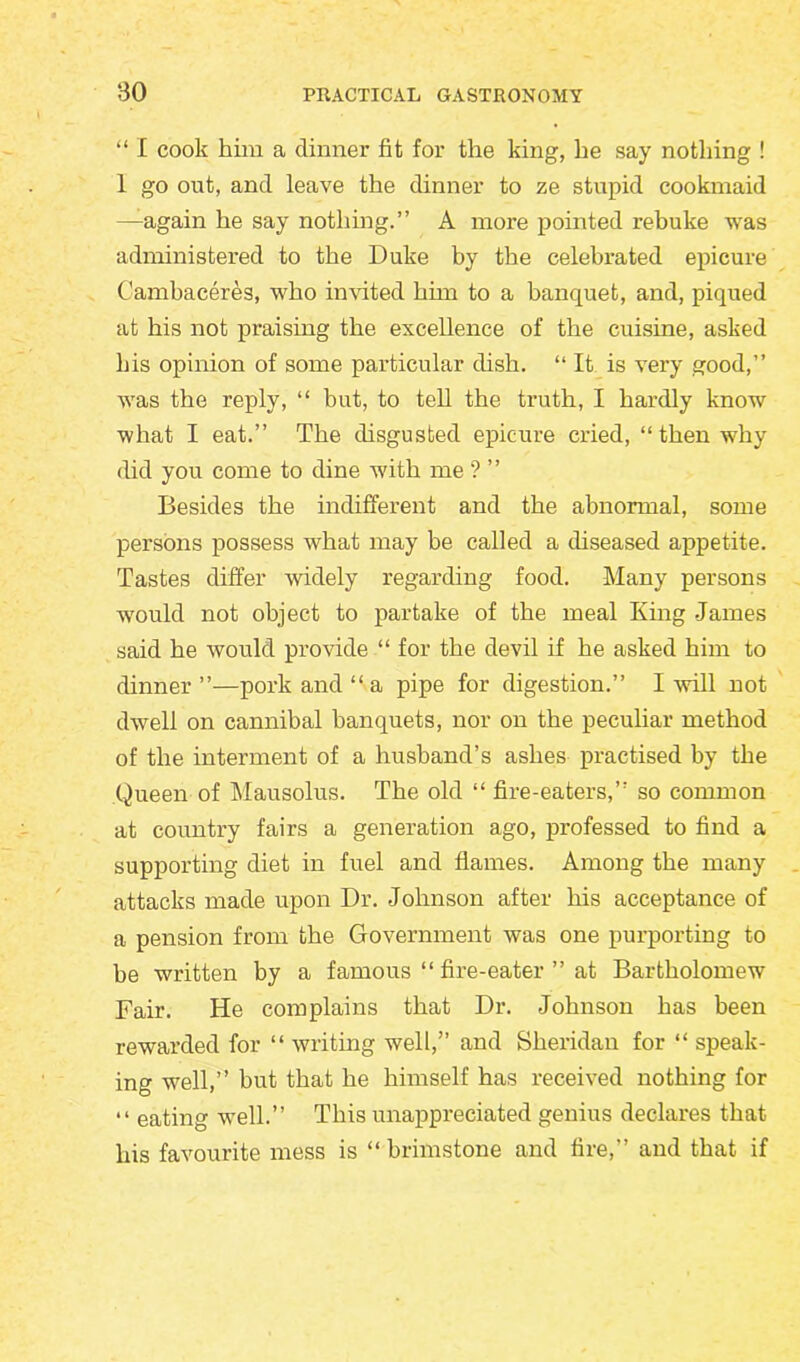 “ I cook him a dinner fit for the king, he say nothing ! 1 go out, and leave the dinner to ze stupid cookmaid —again he say nothing.” A more pointed rebuke was administered to the Duke by the celebrated epicure Cambaceres, who invited him to a banquet, and, piqued at his not praising the excellence of the cuisine, asked his opinion of some particular dish. “ It is very good,” was the reply, “ but, to tell the truth, I hardly know what I eat.” The disgusted epicure cried, “ then why did you come to dine with me ? ” Besides the indifferent and the abnormal, some persons possess what may be called a diseased appetite. Tastes differ widely regarding food. Many persons would not object to partake of the meal King James said he would provide “ for the devil if he asked him to dinner”—pork and “ a pipe for digestion.” I will not dwell on cannibal banquets, nor on the peculiar method of the interment of a husband’s ashes practised by the Queen of Mausolus. The old “ fire-eaters,” so common at country fairs a generation ago, professed to find a supporting diet in fuel and flames. Among the many attacks made upon Dr. Johnson after his acceptance of a pension from the Government was one purporting to be written by a famous “ fire-eater ” at Bartholomew Fair. He complains that Dr. Johnson has been rewarded for “ writing well,” and Sheridan for “ speak- ing well,” but that he himself has received nothing for “ eating well.” This unappreciated genius declares that his favourite mess is “ brimstone and fire,” and that if