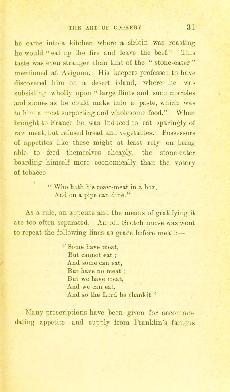 he came into a kitchen where a sirloin was roasting he would “ eat up the fire and leave the beef.” This taste was even stranger than that of the “ stone-eater” mentioned at Avignon. His keepers professed to have discovered him on a desert island, where he was subsisting wholly upon “ large flints and such marbles and stones as he could make into a paste, which was to him a most surporting and wholesome food.” When brought to France he was induced to eat sparingly of raw meat, but refused bread and vegetables. Possessors of appetites like these might at least rely on being able to feed themselves cheaply, the stone-eater boai’ding himself more economically than the votary of tobacco— “ Who hith his roast-meat in a box, And on a pipe can dine.” As a rule, an appetite and the means of gratifying it are too often separated. An old Scotch nurse was wont to repeat the following lines as grace before meat “ Some have meat, But cannot eat; And some can eat, But have no meat ; But we have meat, And we can eat, And so the Lord be thankit.” Many prescriptions have been given for accommo- dating appetite and supply from Franklin’s famous