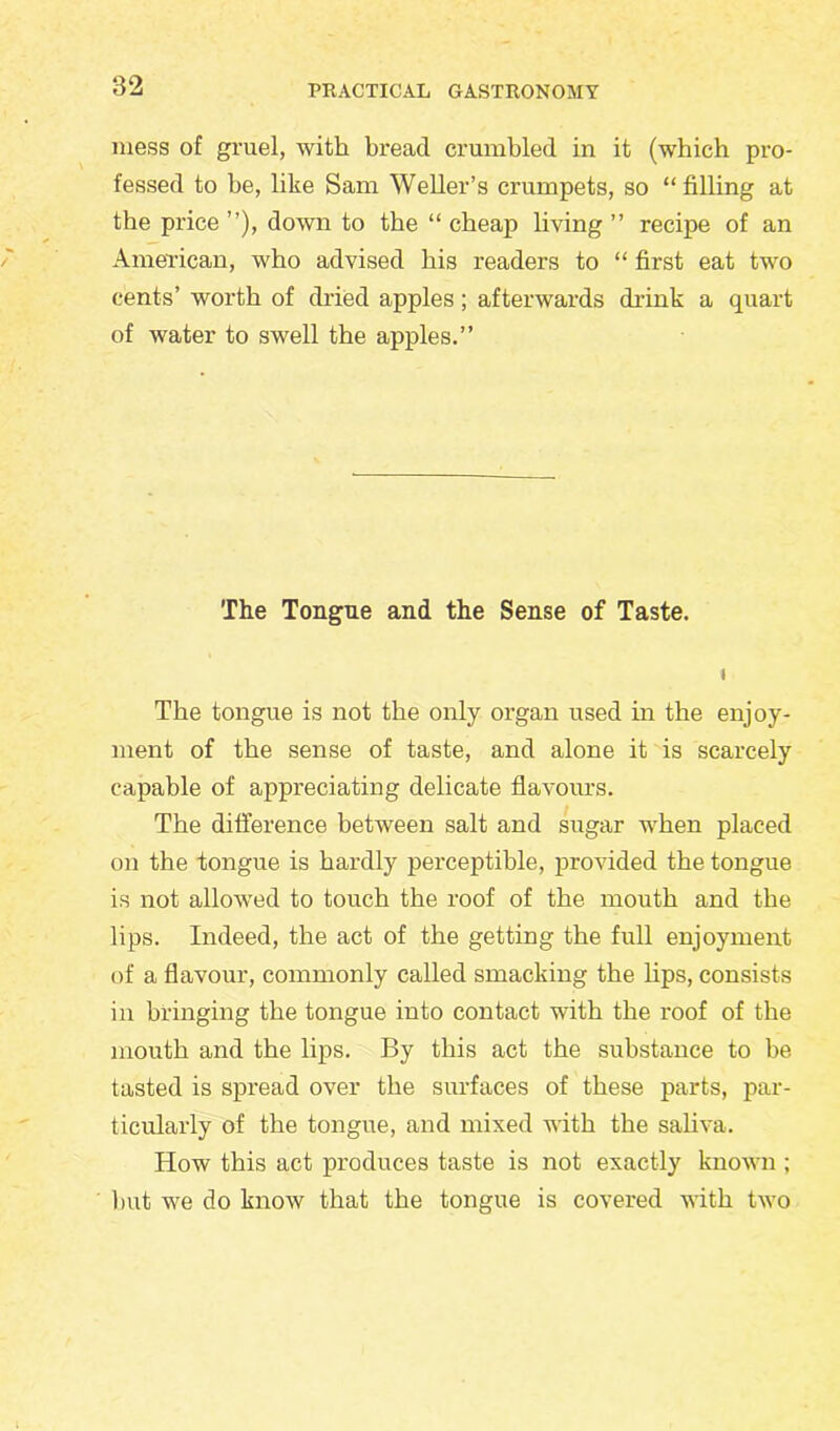 mess of gruel, with bread crumbled in it (which pro- fessed to he, like Sam Weller’s crumpets, so “filling at the price ”), down to the “ cheap living ” recipe of an American, who advised his readers to “ first eat two cents’ worth of dried apples; afterwards drink a quart of water to swell the apples.” The Tongue and the Sense of Taste. The tongue is not the only organ used in the enjoy- ment of the sense of taste, and alone it is scarcely capable of appreciating delicate flavours. The difference between salt and sugar when placed on the tongue is hardly perceptible, provided the tongue is not allowed to touch the roof of the mouth and the lips. Indeed, the act of the getting the full enjoyment of a flavour, commonly called smacking the lips, consists in bringing the tongue into contact with the roof of the mouth and the lips. By this act the substance to be tasted is spread over the surfaces of these parts, par- ticularly of the tongue, and mixed with the saliva. How this act produces taste is not exactly known ; but we do know that the tongue is covered with two