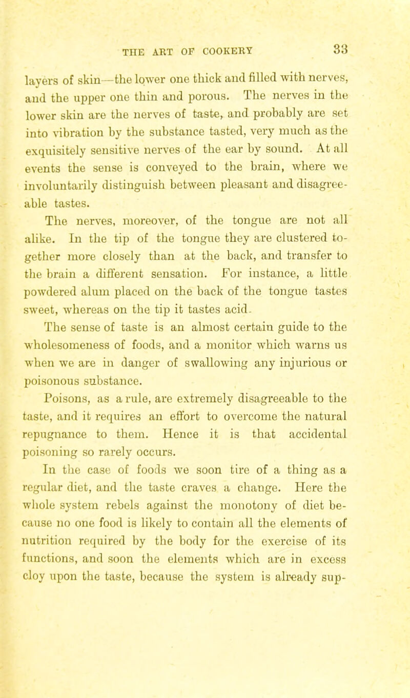 layers of skin—the lower one thick and filled with nerves, and the upper one thin and porous. The nerves in the lower skin are the nerves of taste, and probably are set into vibration by the substance tasted, very much as the exquisitely sensitive nerves of the ear by sound. At all events the sense is conveyed to the brain, where we involuntarily distinguish between pleasant and disagree- able tastes. The nerves, moreover, of the tongue are not all alike. In the tip of the tongue they are clustered to- gether more closely than at the back, and transfer to the brain a different sensation. For instance, a little powdered alum placed on the back of the tongue tastes sweet, whereas on the tip it tastes acid. The sense of taste is an almost certain guide to the wholesomeness of foods, and a monitor which warns us when we are in danger of swallowing any injurious or poisonous substance. Poisons, as a rule, are extremely disagreeable to the taste, and it requires an effort to overcome the natural repugnance to them. Hence it is that accidental poisoning so rarely occurs. In the case of foods we soon tire of a thing as a regular diet, and the taste craves a change. Here the whole system rebels against the monotony of diet be- cause no one food is likely to contain all the elements of nutrition required by the body for the exercise of its functions, and soon the elements which are in excess cloy upon the taste, because the system is already sup-