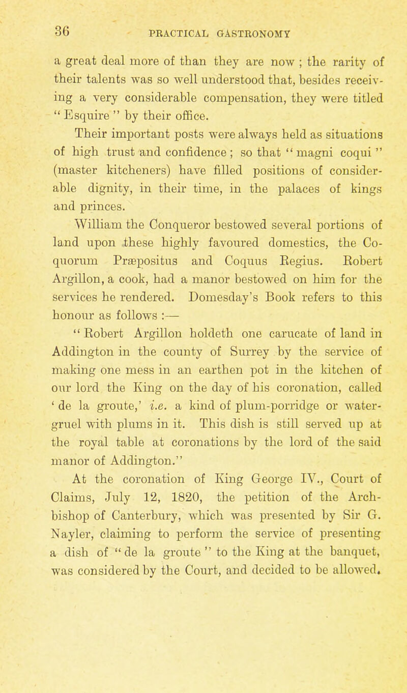 a great deal more of than they are now ; the rarity of their talents was so well understood that, besides receiv- ing a very considerable compensation, they were titled “ Esquire ” by their office. Their important posts were always held as situations of high trust and confidence; so that “ magni coqui ” (master kitcheners) have filled positions of consider- able dignity, in their time, in the palaces of kings and princes. William the Conqueror bestowed several portions of land upon these highly favoured domestics, the Co- quorum Propositus and Coquus Eegius. Robert Argillon, a cook, had a manor bestowed on him for the services he rendered. Domesday’s Book refers to this honour as follows :— “ Robert Argillon holdeth one carucate of land in Addington in the county of Surrey by the service of making one mess in an earthen pot in the kitchen of our lord the King on the day of his coronation, called ‘ de la groute,’ i.e. a kind of plum-porridge or water- gruel with plums in it. This dish is still served up at the royal table at coronations by the lord of the said manor of Addington.” At the coronation of King George IV., Court of Claims, July 12, 1820, the petition of the Arch- bishop of Canterbury, which was presented by Sir G. Nayler, claiming to perform the service of presenting a dish of “ de la groute ” to the King at the banquet, was considered by the Court, and decided to be allowed.