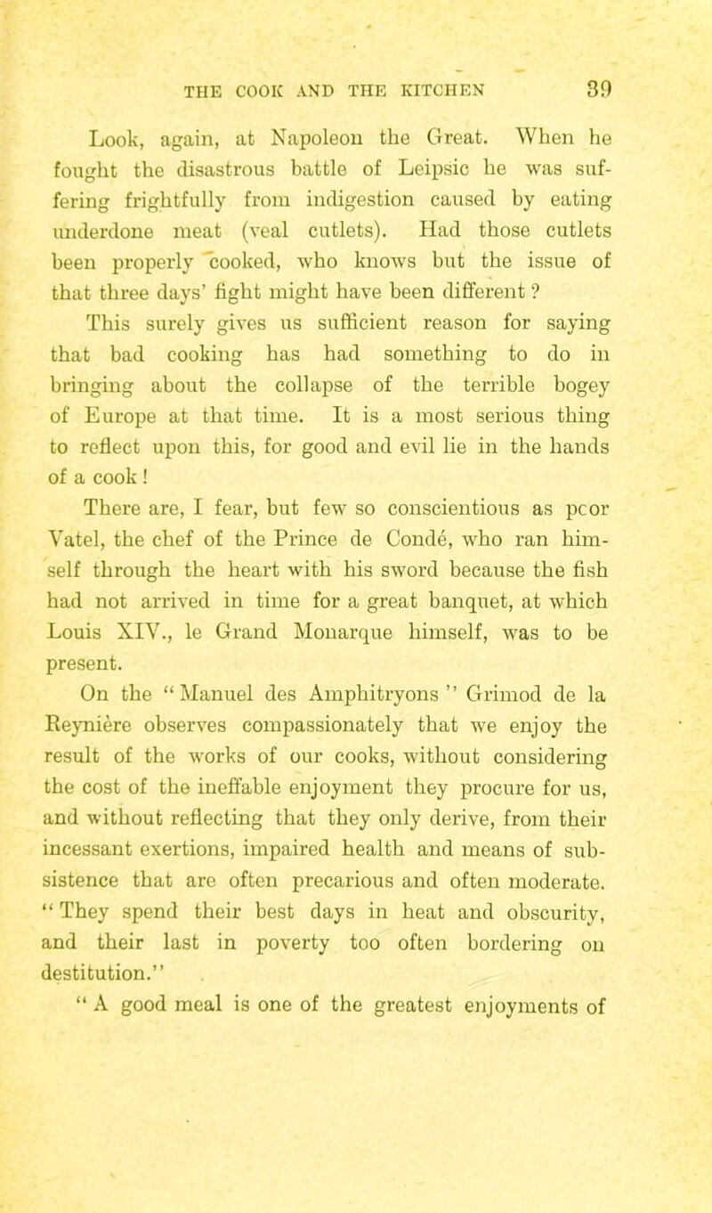 Look, again, at Napoleon the Great. When he fought the disastrous battle of Leipsic he was suf- fering frightfully from indigestion caused by eating underdone meat (veal cutlets). Had those cutlets been properly “cooked, who knows but the issue of that three days’ fight might have been different ? This surely gives us sufficient reason for saying that bad cooking has had something to do in bringing about the collapse of the terrible bogey of Europe at that time. It is a most serious thing to reflect upon this, for good and evil lie in the hands of a cook! There are, I fear, but few so conscientious as pcor Vatel, the chef of the Prince de Conde, who ran him- self through the heart with his sword because the fish had not arrived in time for a great banquet, at which Louis XIV., le Grand Monarque himself, was to be present. On the “Manuel des Amphitryons ” Grirnod de la Reyniere observes compassionately that we enjoy the result of the works of our cooks, without considering the cost of the ineffable enjoyment they procure for us, and without reflecting that they only derive, from their incessant exertions, impaired health and means of sub- sistence that are often precarious and often moderate. “ They spend their best days in heat and obscurity, and their last in poverty too often bordering on destitution.” “ A good meal is one of the greatest enjoyments of