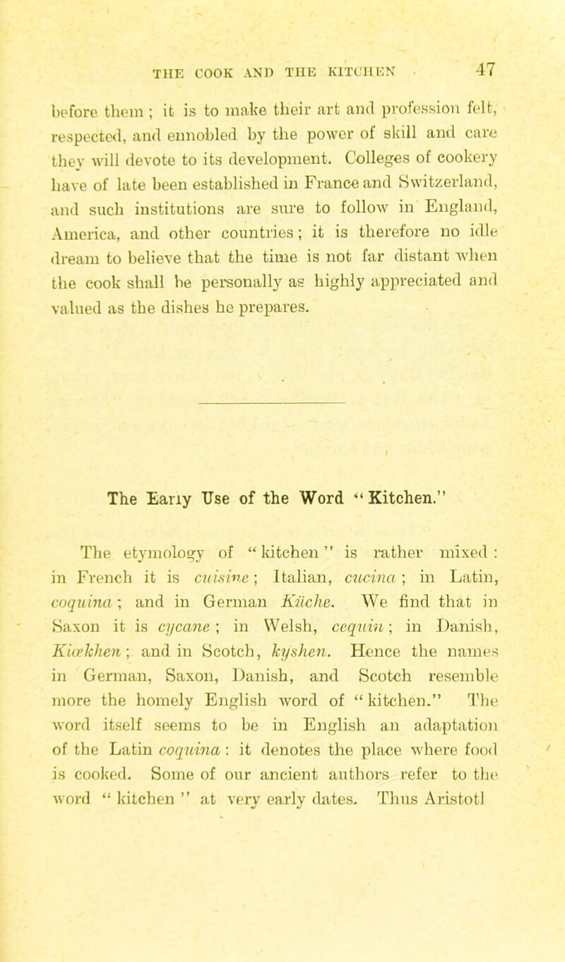 before them ; it is to make their art and profession felt, respected, and ennobled by the power of skill and care they will devote to its development. Colleges of cookery have of late been established in France and Switzerland, and such institutions are sure to follow in England, America, and other countries; it is therefore no idle dream to believe that the time is not far distant when the cook shall be personally as highly appreciated and valued as the dishes he prepares. The Eany Use of the Word “ Kitchen.” The etymology of “kitchen” is rather mixed: in French it is cuisine; Italian, cucina; in Latin, coquina ; and in German Kiiche. We find that in Saxon it is cycane; in Welsh, ccquin; in Danish, Kicekhen; and in Scotch, kyshen. Hence the names in German, Saxon, Danish, and Scotch resemble more the homely English word of “ kitchen.” The word itself seems to be in English an adaptation of the Latin coquina : it denotes the place where food is cooked. Some of our ancient authors refer to the word “ kitchen ” at very early dates. Thus Aristotl