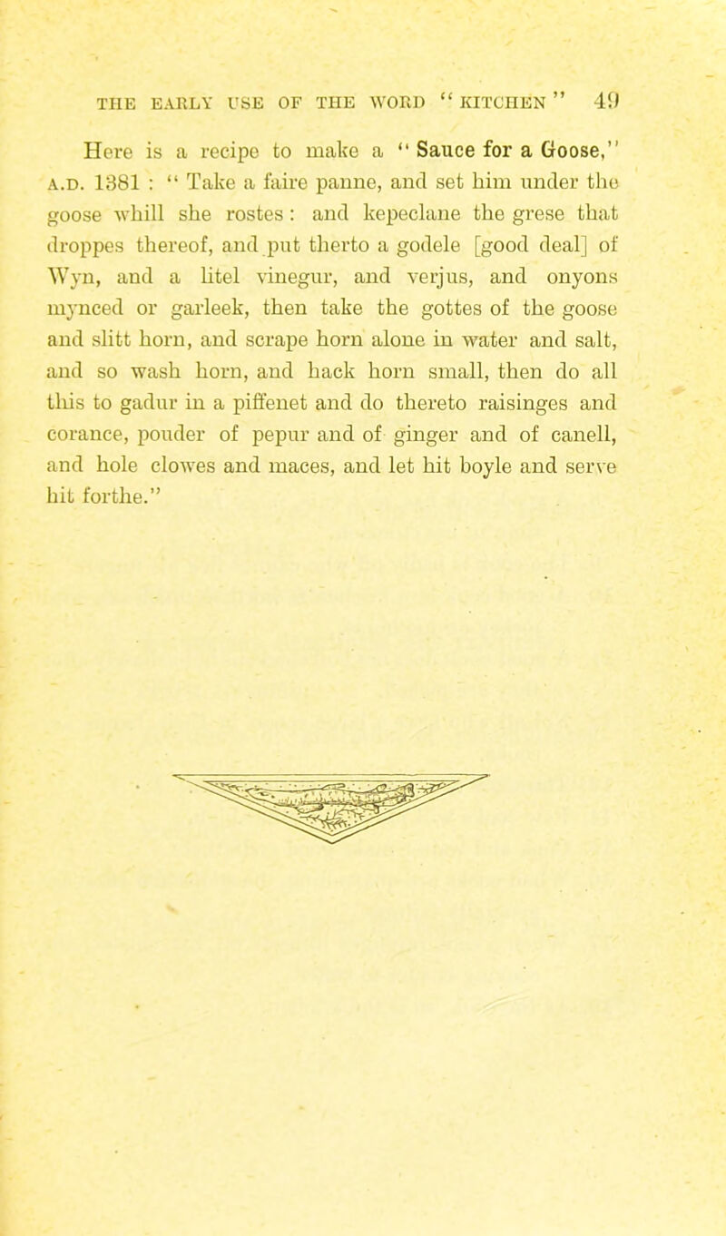 Here is a recipe to make a “ Sauce for a Goose,” a.d. 1381 : “ Take a faire panne, and set him under the goose whill she rostes: and kepeclane the grese that droppes thereof, and put therto a godele [good deal] of Wyn, and a litel vinegur, and verjus, and onyons mynced or garleek, then take the gottes of the goose and slitt horn, and scrape horn alone in water and salt, and so wash horn, and hack horn small, then do all tliis to gadur in a piffenet and do thereto raisinges and corance, ponder of pepur and of ginger and of canell, and hole clowes and maces, and let hit boyle and serve hit forthe.”