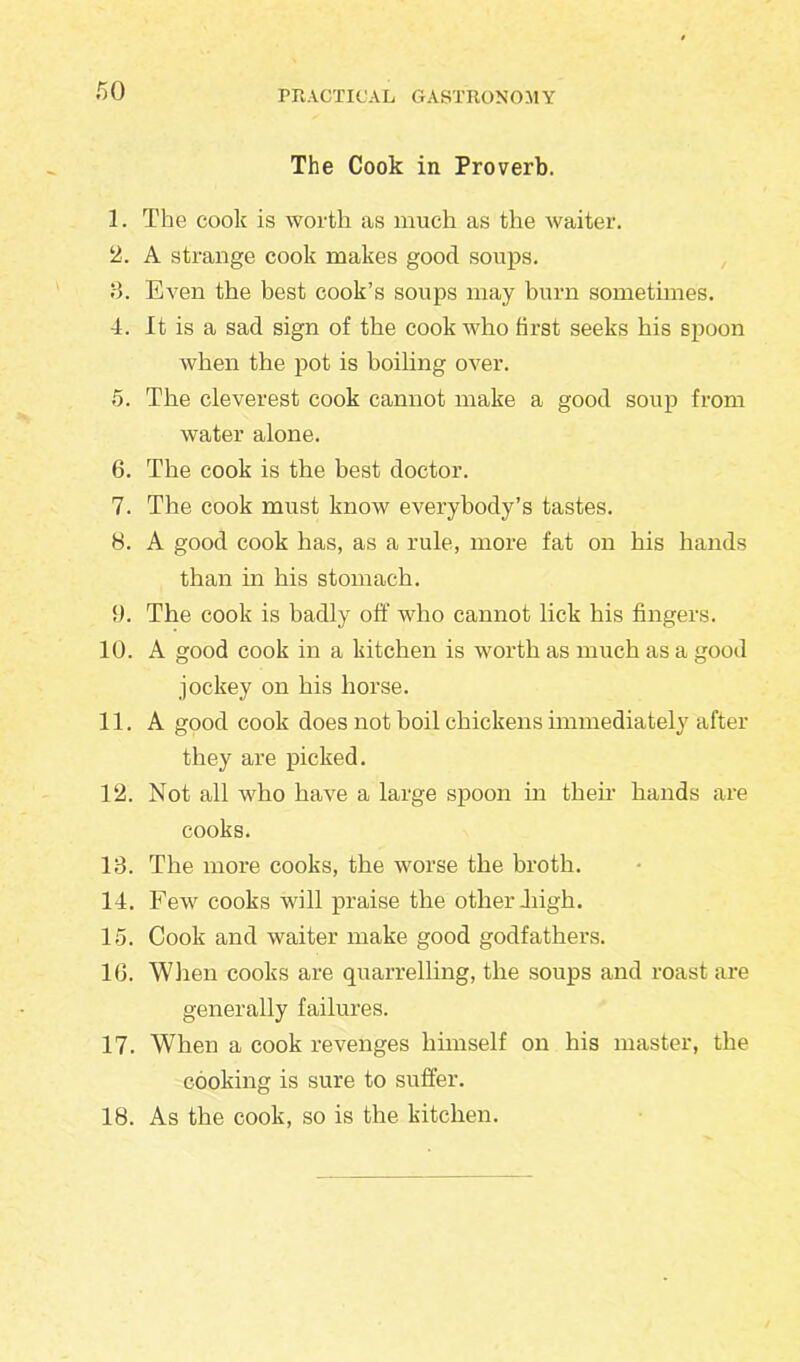 The Cook in Proverb. 1. The cook is worth as much as the waiter. 2. A strange cook makes good soups. 8. Even the best cook’s soups may burn sometimes. 4. It is a sad sign of the cook who first seeks his spoon when the pot is boiling over. 5. The cleverest cook cannot make a good soup from water alone. 6. The cook is the best doctor. 7. The cook must know everybody’s tastes. 8. A good cook has, as a rule, more fat on his hands than in his stomach. 9. The cook is badly off who cannot lick his fingers. 10. A good cook in a kitchen is worth as much as a good jockey on his horse. 11. A good cook does not boil chickens immediately after they are picked. 12. Not all who have a large spoon in their hands are cooks. 13. The more cooks, the worse the broth. 14. Few cooks will praise the other high. 15. Cook and waiter make good godfathers. 1G. When cooks are quarrelling, the soups and roast are generally failures. 17. When a cook revenges himself on his master, the cooking is sure to suffer. 18. As the cook, so is the kitchen.