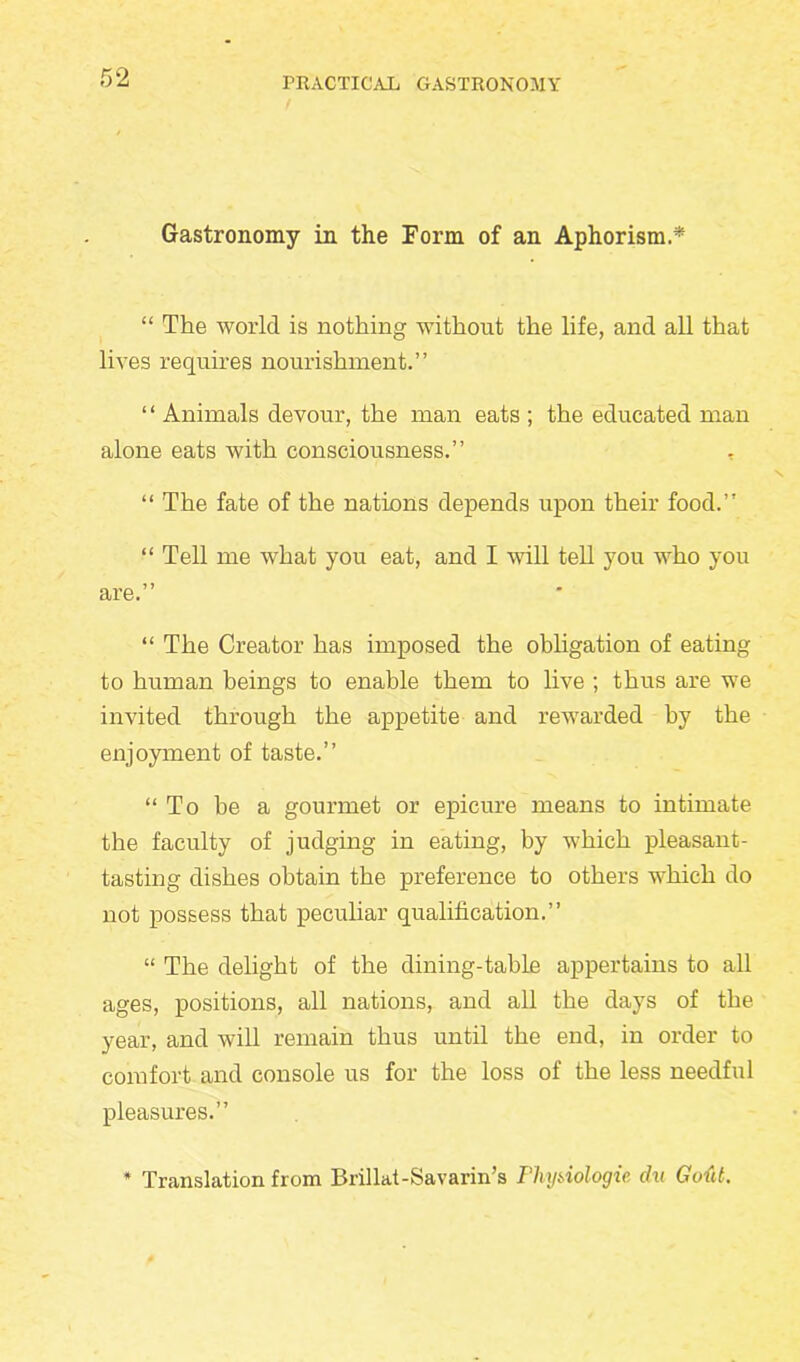 Gastronomy in the Form of an Aphorism.* “ The world is nothing without the life, and all that lives requires nourishment.” “ Animals devour, the man eats ; the educated man alone eats with consciousness.” , 11 The fate of the nations depends upon their food.” “ Tell me what you eat, and I will tell you who you are.” “ The Creator has imposed the obligation of eating to human beings to enable them to live ; thus are we invited through the appetite and rewarded by the enjoyment of taste.” “To be a gourmet or epicure means to intimate the faculty of judging in eating, by which pleasant- tasting dishes obtain the preference to others which do not possess that peculiar qualification.” “ The delight of the dining-table appertains to all ages, positions, all nations, and all the days of the year, and will remain thus until the end, in order to comfort and console us for the loss of the less needful pleasures.” * Translation from Brillat-Savarin’s Thijiiologie, chi Gotit.