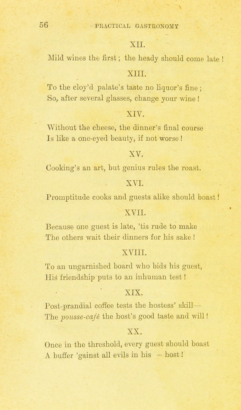 XII. Mild wines the first; the heady should come late XIII. To the cloy’d palate’s taste no liquor’s fine ; So, after several glasses, change your wine ! XIY. Without the cheese, the dinner’s final course Is like a one-eyed beauty, if not worse ! XY. Cooking’s an art, hut genius rules the roast. XVI. Promptitude cooks and guests alike should boast! XVII. Because one guest is late, ’tis rude to make The others wait their dinners for his sake ! XVIII. To an ungarnished board who bids his guest, His friendship puts to an inhuman test! XIX. Post-prandial coffee tests the hostess’ skill— The pousse-cafe, the host’s good taste and will! XX. Once in the threshold, every guest should boast A buffer ’gainst all evils in his - host!