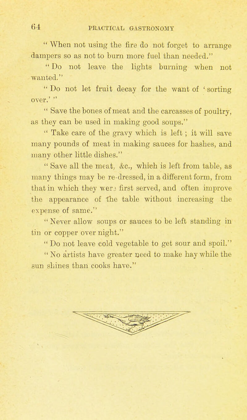 “ When not using the fire do not forget to arrange dampers so as not to burn more fuel than needed.” “ Do not leave the lights burning when not wanted.” ! Do not let fruit decay for the want of ‘ sorting over.’ ” “ Save the bones of meat and the carcasses of poultry, as they can be used in making good soups.” Take care of the gravy which is left ; it will save many pounds of meat in making sauces for hashes, and many other little dishes.” “ Save all the meat, &c., which is left from table, as many things may be re-dressed, in a different form, from that in which they weri first served, and often improve the appearance of the table without increasing the expense of same.” “ Never allow soups or sauces to be left standing in tin or copper overnight.” “ Do not leave cold vegetable to get sour and spoil.” “ No artists have greater need to make hay while the sun shines than cooks have.”