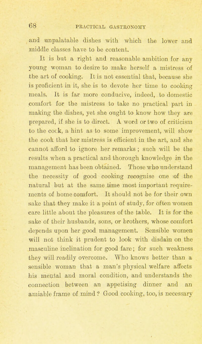 and unpalatable dishes with which the lower and middle classes have to be content. It is but a right and reasonable ambition for any young woman to desire to make herself a mistress of the art of cooking. It is not essential that, because she is proficient in it, she is to devote her time to cooking meals. It is far more conducive, indeed, to domestic comfort for the mistress to take no practical part in making the dishes, yet she ought to know how they are prepared, if she is to direct. A word or two of criticism to the cock, a hint as to some improvement, will show the cook that her mistress is efficient in the art, and she cannot afford to ignore her remarks ; such will be the results when a practical and thorough knowledge in the management has been obtained. Those who understand the necessity of good cooking recognise one of the natural but at the same time most important require- ments of home comfort. It should not be for their own sake that they make it a point of study, for often women care little about the pleasures of the table. It is for the sake of their husbands, sons, or brothel's, whose comfort depends upon her good management. Sensible women will not think it prudent to look with disdain on the masculine inclination for good fare; for such weakness they will readily overcome. Who knows better than a sensible woman that a man’s physical welfare affects his mental and moral condition, and understands the connection between an appetising dinner and an amiable frame of mind ? Good cooking, too, is necessary