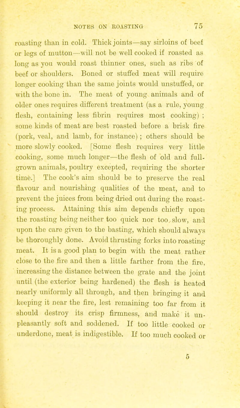 roasting than in cold. Thick joints—say sirloins of beef or legs of mutton—will not be well cooked if roasted as long as you would roast thinner ones, such as ribs of beef or shoulders. Boned or stuffed meat will require longer cooking than the same joints would unstuffed, or writh the hone in. The meat of young animals and of older ones requires different treatment (as a rule, young flesh, containing less fibrin requires most cooking) ; some kinds of meat are best roasted before a brisk fire (pork, veal, and lamb, for instance) ; others should be more slowdy cooked. [Some flesh requires very little cooking, some much longer—the flesh of old and full- grown animals, poultry excepted, requiring the shorter time.] The cook’s aim should be to preserve the real flavour and nourishing qualities of the meat, and to prevent the juices from being dried out during the roast- ing process. Attaining this aim depends chiefly upon the roasting being neither too quick nor too. slow, and upon the care given to the basting, which should always be thoroughly done. Avoid thrusting forks into roasting meat. It is a good plan to begin with the meat rather close to the fire and then a little farther from the fire, increasing the distance between the grate and the joint until (the exterior being hardened) the flesh is heated nearly uniformly all through, and then bringing it and keeping it near the fire, lest remaining too far from it should destroy its crisp firmness, and make it un- pleasantly soft and soddened. If too little cooked or underdone, meat is indigestible. If too much cooked or 5