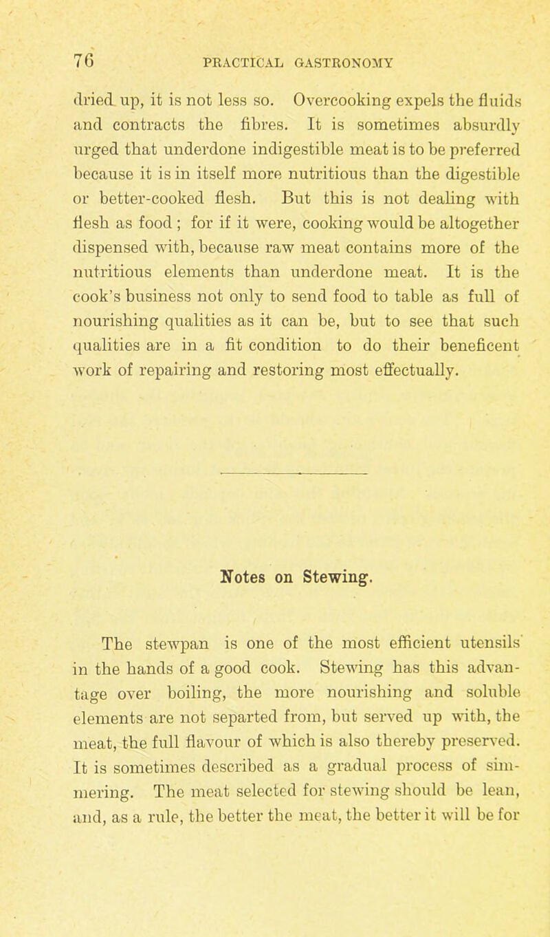 dried, up, it is not less so. Overcooking expels the fluids and contracts the fibres. It is sometimes absurdly urged that underdone indigestible meat is to be preferred because it is in itself more nutritious than the digestible or better-cooked flesh. But this is not dealing with flesh as food ; for if it were, cooking would be altogether dispensed with, because raw meat contains more of the nutritious elements than underdone meat. It is the cook’s business not only to send food to table as full of nourishing qualities as it can be, but to see that such qualities are in a fit condition to do their beneficent work of repairing and restoring most effectually. Notes on Stewing. The stewpan is one of the most efficient utensils in the hands of a good cook. Stewing has this advan- tage over boiling, the more nourishing and soluble elements are not separted from, but served up with, the meat, the full flavour of which is also thereby preserved. It is sometimes described as a gradual process of sim- mering. The meat selected for stewing should be lean, and, as a rule, the better the meat, the better it will be for