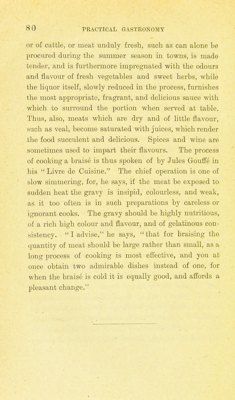 or of cattle, or meat unduly fresh, such as can alone be procured during the summer season in towns, is made tender, and is furthermore impregnated with the odours and flavour of fresh vegetables and sweet herbs, while the liquor itself, slowly reduced in the process, furnishes the most appropriate, fragrant, and delicious sauce with which to surround the portion when served at table. Thus, also, meats which are dry and of little flavour, such as veal, become saturated with juices, which render the food succulent and delicious. Spices and wine are sometimes used to impart their flavours. The process of cooking a braise is thus spoken of by Jules Gouffe in his “ Livre de Cuisine.” The chief operation is one of slow simmering, for, he says, if the meat be exposed to sudden heat the gravy is insipid, colourless, and weak, as it too often is in such preparations by careless or ignorant cooks. The gravy should he highly nutritious, of a rich high colour and flavour, and of gelatinous con- sistency. “I advise,” he says, “that for braising the quantity of meat should be large rather than small, as a long process of cooking is most effective, and you at once obtain two admirable dishes instead of one, for when the braise is cold it is equally good, and affords a pleasant change.”