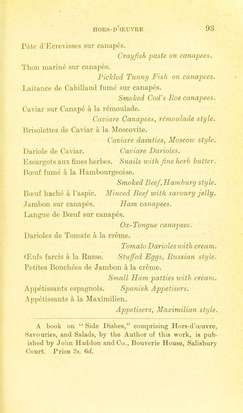 Pate d’Ecrevisses sur canapes. Crayfish paste on canapees. Thon marine sur canapes. Pickled Tunny Fish on canapees. Laitance de Cabillaud fume sur canapes. Smoked Cod’s Roe canapees. Caviar sur Canape a la remoulade. Caviare Canapees, r&moulade style. Brisolettes de Caviar a la Moscovite. Caviare dainties, Moscow style. Dariole de Caviar. Caviare Darioles. Escargots aux fines herbes. Snails with fine herb butter. Boeuf fume a la Hambourgeoise. Smoked Beef,Hamburg style. Boeuf bache a l’aspic. Minced Beef with savoury jelly. Jambon sur canapes. Ham canapees. Langue de Boeuf sur canapes. Ox-Tongue canapees. Darioles de Tomate a la creme. Tomato Darioles with cream. (Eufs farcis a la Russe. Stuffed Eggs, Russian style. Petites Boucbees de Jambon la creme. Small Ham p>atties with cream. Appetissants espagnols. Spanish Appetisers. Appetissants a la Maximilien. Appetisers, Maximilian style. A book on “ Side Dishes,” comprising Hors-d’oeuvre, Savouries, and Salads, by the Author of this work, is pub- ished by John Haddon and Co., Bouverie House, Salisbury Court. Price 3s. 6d.