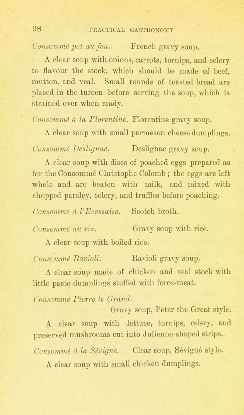 Consomme j>ot au feu. French gravy soup. A clear soup with onions, carrots, turnips, and celery to flavour the stock, which should he made of beef, mutton, and veal. Small rounds of toasted bread are placed in the tureen before serving the soup, which is strained over when ready. Consomme a la Florentine. Florentine gravy soup. A clear soup with small parmesan cheese dumplings. Consomme Dcslignac. Deslignac gravy soup. A clear soup with discs of poached eggs prepared as for the Consomme Christophe Colomb ; the eggs are left whole and are beaten with milk, and mixed with chopped parsley, celery, and truffles before poaching. Consomme d VEcossaise. Scotch broth. Consomme au riz. Gravy soup with rice. A clear soup with boiled rice. Consomme Bavioli. Ravioli gravy soup. A clear soup made of chicken and veal stock with little paste dumplings stuffed with force-meat. Consomme Pierre le Grand. Gravy soup, Peter the Great style. A clear soup with lettuce, turnips, celery, and preserved mushrooms cut into Julienne-shaped strips. Consomme, d la Sevigne. Clear soup, Sevigne style. A clear soup with small chicken dumplings.