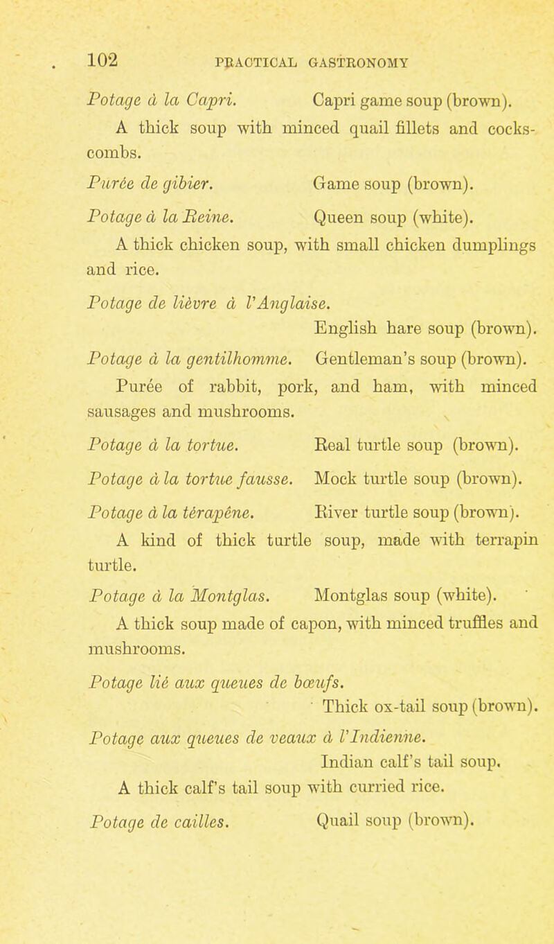 Potage a la Capri. Capri game soup (brown). A thick soup with minced quail fillets and cocks- combs. Puree cle gibier. Game soup (brown). Potage a la Peine. Queen soup (white). A thick chicken soup, with small chicken dumplings and rice. Potage cle likvre a VAnglaise. English hare soup (brown). Potage d la gentilhomme. Gentleman’s soup (brown). Puree of rabbit, pork, and ham, with minced sausages and mushrooms. Potage a la tortue. Real turtle soup (brown). Potage a la tortue fausse. Mock turtle soup (brown). Potage A la terapene. River turtle soup (brown). A kind of thick turtle soup, made with terrapin turtle. Potage a la Montglas. Montglas soup (white). A thick soup made of capon, with minced truffles and mushrooms. Potage lie aux queues cle boeufs. Thick os-tail soup (brown). Potage aux queues cle veaux cl Vlndienne. Indian calf’s tail soup. A thick calf’s tail soup with curried rice. Potage cle cailles. Quail soup (brown).