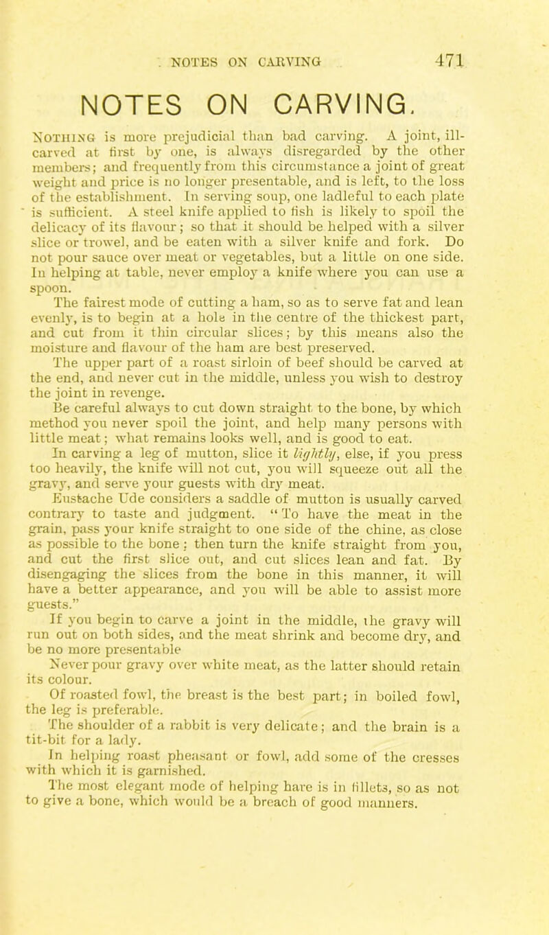 NOTES ON CARVING. NOTHING is more prejudicial than bad carving. A joint, ill- carved at first by one, is always disregarded by the other members; and frequently from this circumstance a joint of great weight and price is no longer presentable, and is left, to the loss of the establishment. In serving soup, one ladleful to each plate is sufficient. A steel knife applied to fish is likely to spoil the delicacy of its flavour; so that it should be helped with a silver slice or trowel, and be eaten with a silver knife and fork. Do not pour sauce over meat or vegetables, but a little on one side. In helping at table, never employ a knife where you can use a spoon. The fairest mode of cutting a ham, so as to serve fat and lean evenly, is to begin at a hole in the centre of the thickest part, and cut from it thin circular slices; by this means also the moisture and flavour of the ham are best preserved. The upper part of a roast sirloin of beef should be carved at the end, and never cut in the middle, unless you wish to destroy the joint in revenge. Be careful always to cut down straight to the bone, by which method you never spoil the joint, and help many persons with little meat; what remains looks well, and is good to eat. In carving a leg of mutton, slice it lightly, else, if you press too heavily, the knife will not cut, you will squeeze out all the gravy, and serve your guests with dry meat. Euskache Ude considers a saddle of mutton is usually carved contrary to taste and judgment. “To have the meat in the grain, pass your knife straight to one side of the chine, as close as possible to the bone : then turn the knife straight from you, and cut the first slice out, and cut slices lean and fat. By disengaging the slices from the bone in this manner, it will have a better appearance, and you will be able to assist more guests.” If you begin to Carve a joint in the middle, ihe gravy will run out on both sides, and the meat shrink and become dry, and be no more presentable Never pour gravy over white meat, as the latter should retain its colour. Of roasted fowl, the breast is the best part; in boiled fowl, the leg is preferable. The shoulder of a rabbit is very delicate; and the brain is a tit-bit for a lady. In helping roast pheasant or fowl, add some of the cresses with which it is garnished. The most elegant mode of helping hare is in fillets, so as not to give a bone, which would be a breach of good manners.