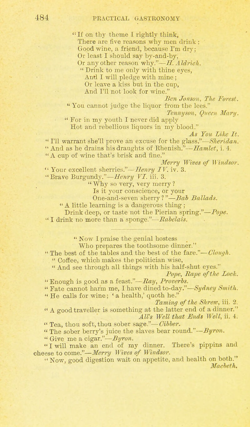 “If on thy theme I rightly think, There are five reasons why men drink : Good wine, a friend, because I’m dry; Or least I should say by-and-by, Or any other reason why.”—II. Aldrich. “ Drink to me only with thine eyes, And I will pledge with mine; Or leave a kiss but in the cup. And I’ll not look for wine.” Ben Jonsun, The Forest. “ You cannot judge the liquor from- the lees.” Tennyson, Queen Mary. “ For in my youth I never did apply Hot and rebellious liquors in my blood.” As You Lilie It. “ I’ll warrant she’ll prove an excuse for the glass.”—Sheridan. “ And as he drains his draughts of Rhenish.”—Hamlet, i. 4. “ A cup of wine that’s brisk and fine.” Merry Wivgg of Windsor. “ Your excellent sherries.”—Henry IV. iv. 3. “ Brave Burgundy.”—Henry VI. iii. 3. “Why so very, very merry? Is it your conscience, or your One-and-seven sherry ? ”—Bab Ballads. “ A little learning is a dangerous thing; Drink deep, or taste not the Pierian spring.”—Pope. “ I drink no more than a sponge.”—Rabelais. “ Now I praise the genial hostess Who prepares the toothsome dinner.’’ “ The best of the tables and the best of the fare.”—Clough. “ Coffee, which makes the politician wise, “ And see through all things with his half-shut eyes.” Pope, Rape of the Loch. “ Enough is good as a feast.”—Ray, Proverbs. “ Fate cannot harm me, I have dined to-day.”—Sydney Smith. “He calls for wine; ‘ a health,’ quoth he.” Taming of the Shrew, iii. 2. “ A good traveller is something at the latter end of a dinner.’’ All’s Well that Ends Well, ii. 4. “ Tea, thou soft, thou sober sage.”—Cibber. “ The sober berry’s juice the slaves bear round.”—Byron. “ Give me a cigar.”—Byron. “ I will make an end of my dinner. There’s pippins and cheese to come.”—Merry 1 Vines of Windsor. “Now, good digestion wait on appetite, and health on both.’’ Macbeth.