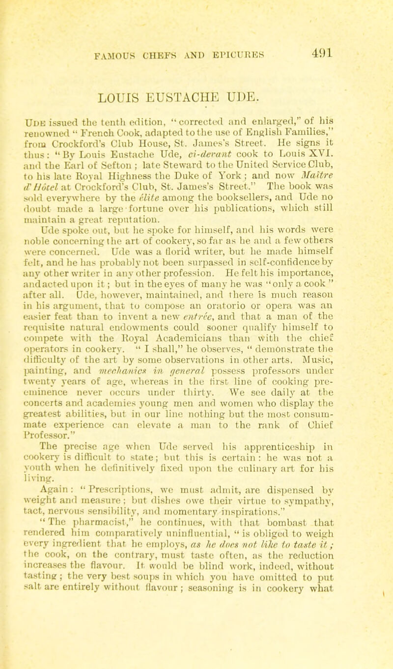 LOUIS EUSTACHE UDE, Ude issued the tenth edition, “corrected and enlarged,” of his renowned “ French Cook, adapted to the use of English Families,” from Crockford’s Club House, St. James’s Street. He signs it thus: “By Louis Eustache Ude, ci-devant cook to Louis XVI. and the Earl of Sefton ; late Steward to the United Service Club, to his late Royal Highness the Duke of York ; and now Maitre d’Hotel at Crockford’s Club, St. James’s Street.” The book was sold everywhere by the elite among the booksellers, and Ude no doubt made a large ■ fortune over his publications, which still maintain a great reputation. Ude spoke out, but he spoke for himself, and his words were noble concerning the art of cookery, so far as he and a few others were concerned. Ude was a florid writer, but he made himself felt, and he has probably not been surpassed in self-confidence by any other writer in any other profession. He felt his importance, and acted upon it; but in the eyes of man}' he was “only a cook ” after all. Ode, however, maintained, and there is much reason in his argument, that to compose an oratorio or opera was an easier feat than to invent a new entree, and that a man of the requisite natural endowments could sooner qualify himself to compete with the Royal Academicians than with the chief operators in cookery. “ I shall,” he observes, “ demonstrate the difficulty of the art by some observations in other arts. Music, painting, and mechanics in general possess professors under twenty years of age, whereas in the first line of cooking pre- eminence never occurs under thirty. We see daily at the concerts and academies young men and women who display the greatest abilities, but in our line nothing but the most consum- mate experience can elevate a man to the rank of Chief Professor.” The precise age when Ude served his apprenticeship in cookery is difficult to state; but this is certain: he was not a youth when he definitively fixed upon the culinary art for his living. Again: “Prescriptions, we must admit, are dispensed by weight and measure; but dishes owe their virtue to sympathy, tact, nervous sensibility, and momentary inspirations.” “ The pharmacist,” he continues, with that bombast that rendered him comparatively uninfluential, “ is obliged to weigh every ingredient that he employs, as he dues not lihe to taste it; the cook, on the contrary, must taste often, as the reduction increases the flavour. It. would be blind work, indeed, without tasting ; the very best soups in which you have omitted to put salt are entirely without flavour; seasoning is in cookery what