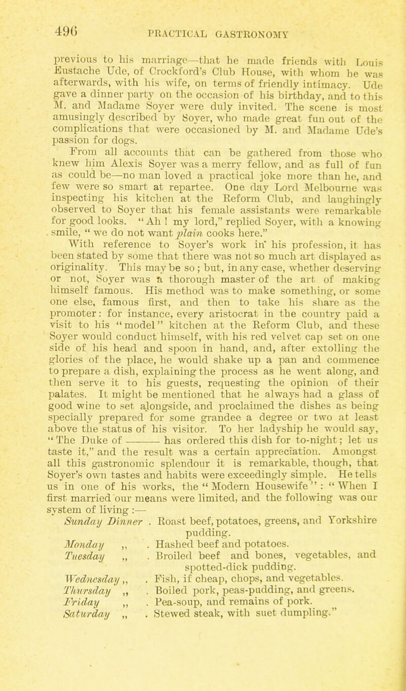 49(5 previous to liis marriage—that he made friends with Louis Eustache Ude, of Crockford’s Club House, with whom he was afterwards, with his wife, on terms of friendly intimacy. Ude gave a dinner party on the occasion of his birthday, and to this M. and Madame Hover were duly invited. The scene is most amusingly described by Hover, who made great fun out of the complications that were occasioned by M. and Madame Ude’s passion for dogs. From all accounts that can be gathered from those who knew him Alexis Soyer was a merry fellow, and as full of fun as could be—no man loved a practical joke more than he, and few were so smart at repartee. One day Lord Melbourne was inspecting his kitchen at the Reform Club, and laughingly observed to Soyer that his female assistants were remarkable for good looks. “ Ah ! my lord,” replied Soyer, with a knowing smile, “ we do not want plain cooks here.” With reference to Soyer’s work in' his profession, it has been stated by some that there was not so much art displayed as originality. This may be so ; but, in any case, whether deserving or not, Soyer was a thorough master of the art of making himself famous. His method was to make something, or some one else, famous first, and then to take his share as the promoter: for instance, every aristocrat in the country paid a visit to his “model” kitchen at the Reform Club, and these Soyer would conduct himself, with his red velvet cap set on one side of his head and spoon in hand, and, after extolling the glories of the place, he would shake up a pan and commence to prepare a dish, explaining the process as he went along, and then serve it to his guests, requesting the opinion of their palates. It might be mentioned that he always had a glass of good wine to set alongside, and proclaimed the dishes as being specially prepared for some grandee a degree or two at least above the status of his visitor. To her ladyship he would say, “ The Duke of has ordered this dish for to-night; let us taste it,” and the result was a certain appreciation. Amongst all this gastronomic splendour it is remarkable, though, that Soyer’s own tastes and habits were exceedingly simple. He tells us in one of his works, the “ Modern Housewife”: “When I first married our means were limited, and the following was our system of living , Roast beef, potatoes, greens, and Yorkshire pudding. Hashed beef and potatoes. Broiled beef and bones, vegetables, and spotted-dick puddiDg. Fish, if cheap, chops, and vegetables. Boiled pork, peas-pudding, and greens. Rea-soup, and remains of pork. Stewed steak, with suet dumpling.” Sunday Dinner Monday „ Tuesday ,, Wednesday „ Thursday „ Friday „ Saturday „