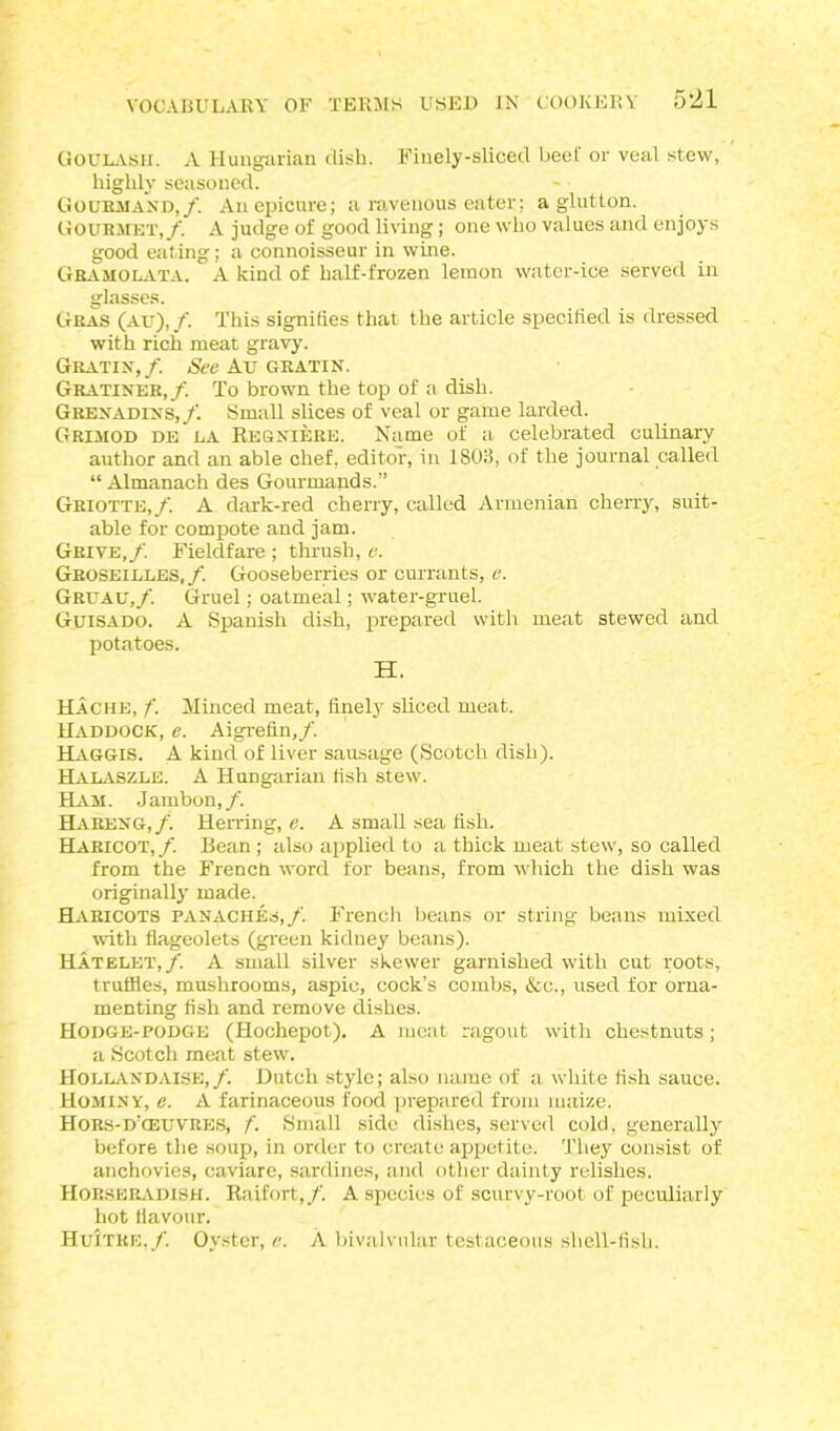 Goulash. A Hungarian dish. Finely-sliced beel or veal stew, highly seasoned. Gourmand,/. An epicure; a ravenous eater; a glutton. Gourmet,/. A judge of good living; one who values and enjoys good eating; a connoisseur in wine. Gbamolata. ' A kind of half-frozen lemon water-ice served in glasses. Gras (au),/. This signities that the article specified is dressed with rich meat gravy. Gratin,/. See Au gratin. Gratiner,/. To brown the top of a dish. Grenadins,/. Small slices of veal or game larded. Grimod de la Regniere. Name of a celebrated culinary author and an able chef, editor, in 1803, of the journal called “ Almanach des Gourmands.” Griotte,/ A dark-red cherry, called Armenian cherry, suit- able for compote and jam. Grive,/. Fieldfare ; thrush, e. Groseilles,/. Gooseberries or currants, v. Gruau,/. Gruel; oatmeal; water-gruel. Guisado. A Spanish dish, prepared with meat stewed and potatoes. H. Hache, f. Minced meat, finely sliced meat. Haddock, e. Aigrefin,/. Haggis. A kind of liver sausage (Scotch dish). Halaszle. A Hungarian fish stew. Ham. Jarnbon,/. Ha REN G,/ Herring, e. A small sea fish. Haricot, /. Bean; also applied to a thick meat stew, so called from the French word for beans, from which the dish was originally made. Haricots panaches,/. French beans or string beans mixed with flageolets (green kidney beans). Hatelet,/. A small silver skewer garnished with cut roots, truffles, mushrooms, aspic, cock’s combs, &c., used for orna- menting fish and remove dishes. Hodge-podge (Hochepot). A meat ragout with chestnuts; a Scotch meat stew. Hollandaise,/. Dutch style; also name of a white fish sauce. Hominy, e. A farinaceous food prepared from maize. Hors-d’ceuvres, f. Small side dishes, served cold, generally before the soup, in order to create appetite. They consist of anchovies, caviare, sardines, and other dainty relishes. Horseradish. Raifort,/. A species of scurvy-root of peculiarly hot flavour. Huitre,/. Oyster, e. A bivalvnlar testaceous shell-fish.