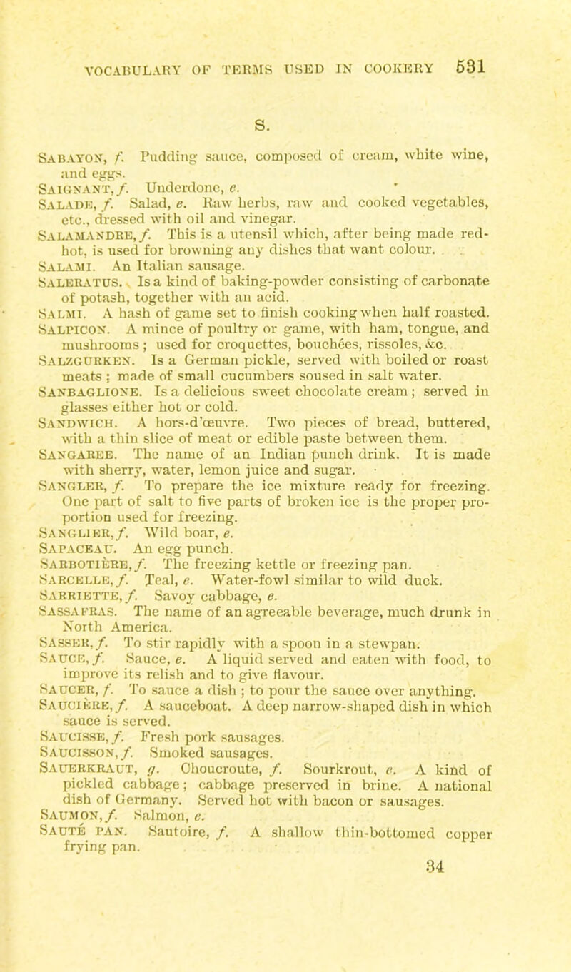 S. Sab A yon, /'. Pudding sauce, composed of cream, white wine, and eggs. Saignant,/. Underdone, e. SALADE, /. Salad, e. Raw herbs, raw and cooked vegetables, etc., dressed with oil and vinegar. SALAMANDRE,/. This is a utensil which, after being made red- hot, is used for browning any dishes that want colour. Salami. An Italian sausage. Saleratus. Isa kind of baking-powder consisting of carbonate of potash, together with an acid. Salmi. A hash of game set to finish cooking when half roasted. Salpicon. A mince of poultry or game, with ham, tongue, and mushrooms ; used for croquettes, bouchees, rissoles, &c. Salzgurken. Is a German pickle, served with boiled or roast meats ; made of small cucumbers soused in salt water. Sanbaglioxe. Is a delicious sweet chocolate cream ; served in glasses either hot or cold. Sandwich. A hors-d’oeuvre. Two pieces of bread, buttered, with a thin slice of meat or edible paste between them. Saxgaree. The name of an Indian punch drink. It is made with sherry, water, lemon juice and sugar. Sangler, /. To prepare the ice mixture ready for freezing. One part of salt to five parts of broken ice is the proper pro- portion used for freezing. Sanglier,/. Wild boar, e. Sapaceau. An egg punch. Sarbotiere,/. The freezing kettle or freeziug pan. Sarcelle,/. Teal, e. Water-fowl similar to wild duck. Sarriette,/. Savoy cabbage, e. Sassafras. The name of an agreeable beverage, much drunk in North America. Sasser,/. To stir rapidly with a spoon in a stewpan. Sauce, f. Sauce, e. A liquid served and eaten with food, to improve its relish and to give flavour. Saucer, f. To sauce a dish ; to pour the sauce over anything. Sauciere,/. A sauceboat. A deep narrow-shaped dish in which sauce is served. Saucisse,/. Fresh pork sausages. Saucisson,/. Smoked sausages. Sauerkraut, y. Ohoucroute, /. Sourkrout, e. A kind of pickled cabbage; cabbage preserved in brine. A national dish of Germany. Served hot with bacon or sausages. Saumon,/. Salmon, e. Saute pan. Sautoire, f. A shallow thin-bottomed copper frying pan. 34