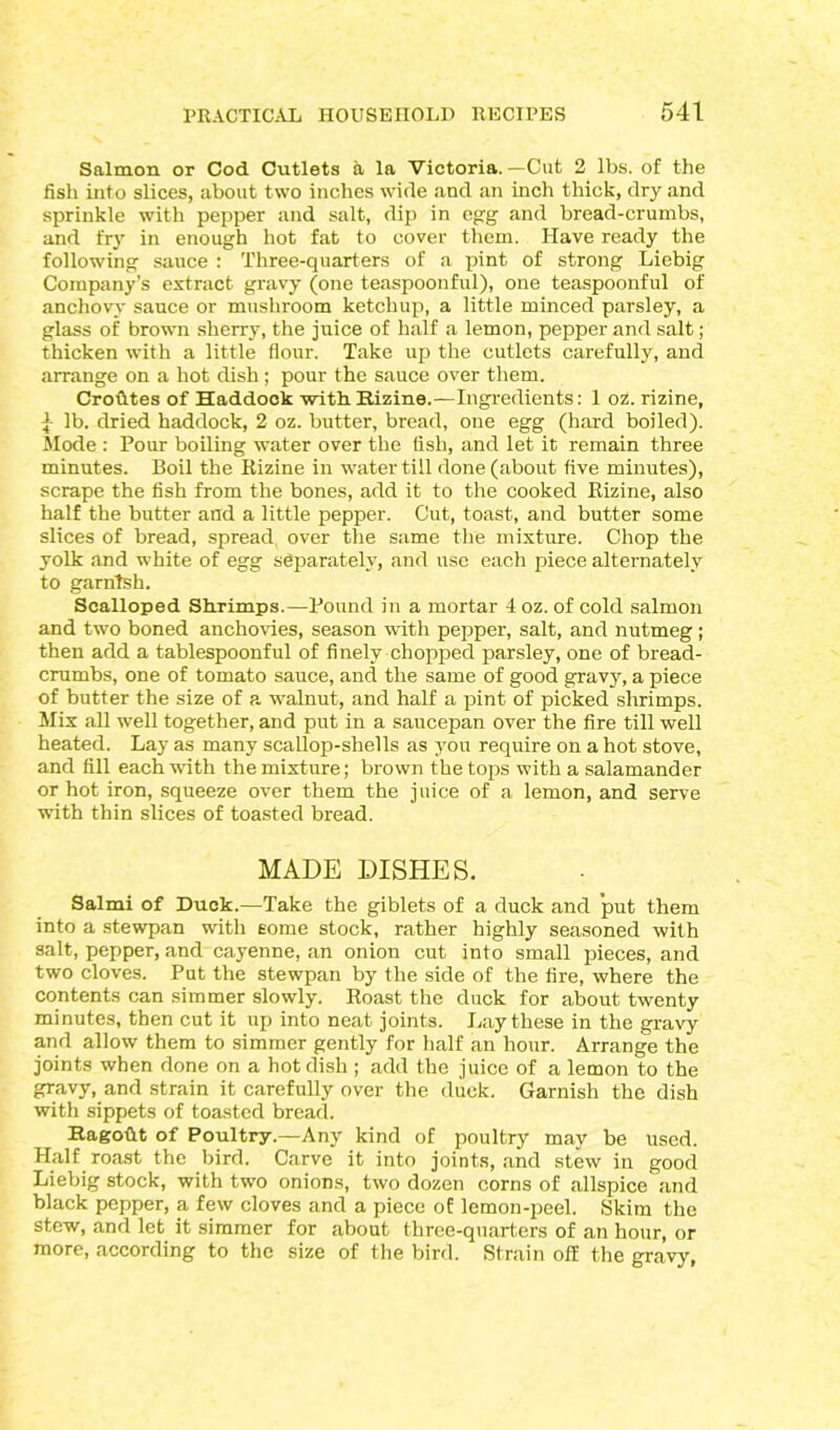 Salmon or Cod Cutlets a la Victoria. —Cut 2 lbs. of the fish into slices, about two inches wide and an inch thick, dry and sprinkle with pepper and salt, dip in egg and bread-crumbs, and fry in enough hot fat to cover them. Have ready the following sauce : Three-quarters of a pint of strong Liebig Company’s extract gravy (one teaspoonful), one teaspoonful of anchovy sauce or mushroom ketchup, a little minced parsley, a glass of brown sherry, the juice of half a lemon, pepper and salt; thicken with a little flour. Take up the cutlets carefully, and arrange on a hot dish; pour the sauce over them. Crofttes of Haddock -with. Ttizine.—Ingredients: 1 oz. rizine, 1 lb. dried haddock, 2 oz. butter, bread, one egg (hard boiled). Mode : Pour boiling water over the fish, and let it remain three minutes. Boil the Rizine in water till done (about five minutes), scrape the fish from the bones, add it to the cooked Bizine, also half the butter and a little pepper. Cut, toast, and butter some slices of bread, spread, over the same the mixture. Chop the yolk and white of egg separately, and use each piece alternately to garnish. Scalloped Shrimps.—Pound in a mortar 4 oz. of cold salmon and two boned anchovies, season with pepper, salt, and nutmeg; then add a tablespoonful of finely chopped parsley, one of bread- crumbs, one of tomato sauce, and the same of good gravy, a piece of butter the size of a walnut, and half a pint of picked shrimps. Mix all well together, and put in a saucepan over the fire till well heated. Lay as many scallop-shells as you require on a hot stove, and fill each with the mixture; brown the tops with a salamander or hot iron, squeeze over them the juice of a lemon, and serve with thin slices of toasted bread. MADE DISHES. Salmi of Duck.—Take the giblets of a duck and put them into a stewpan with some stock, rather highly seasoned with salt, pepper, and cayenne, an onion cut into small pieces, and two cloves. Put the stewpan by the side of the fire, where the contents can simmer slowly. Roast the duck for about twenty minutes, then cut it up into neat joints. Lay these in the gravy and allow them to simmer gently for half an hour. Arrange the joints when done on a hot dish ; add the juice of a lemon to the gravy, and strain it carefully over the duck. Garnish the dish with sippets of toasted bread. Ragoftt of Poultry.—Any kind of poultry may be used. Half roast the bird. Carve it into joints, and stew in good Liebig stock, with two onions, two dozen corns of allspice and black pepper, a few cloves and a piece of lemon-peel. Skim the stew, and let it simmer for about three-quarters of an hour, or more, according to the size of the bird. Strain off the gravy,