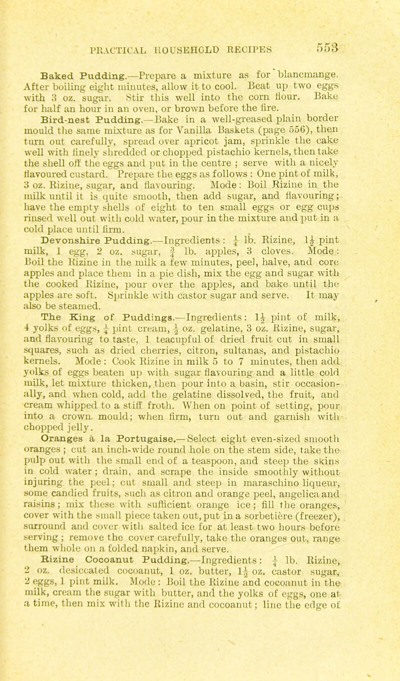 Baked Pudding.—Prepare a mixture as for blancmange. After boiling eight minutes, allow it to cool. Beat up two eggs with 3 oz. sugar. Stir this well into the corn hour. Bake for half an hour in an oven, or brown before the tire. Bird-nest Pudding.—Bake in a well-greased plain border mould the same mixture as for Vanilla Baskets (page 556), then turn out carefully, spread over apricot jam, sprinkle the cake well with linely shredded or chopped pistachio kernels, then take the shell off the eggs and put in the centre ; serve with a nicely flavoured custard. Prepare the eggs as follows : One pint of milk, 3 oz. Riziue, sugar, and flavouring. Mode: Boil Rizine in the milk until it is quite smooth, then add sugar, and flavouring; have the empty shells of eight to ten small eggs or egg cups rinsed well out with cold water, pour in the mixture and put in a cold place until firm. Devonshire Pudding.—Ingredients : lb. Rizine, 1£ pint milk, 1 egg, 2 oz. sugar, J lb. apples, 3 cloves. Mode: Boil the Rizine in the milk a few minutes, peel, halve, and core apples and place them in a pie dish, mix the egg and sugar with the cooked Rizine, pour over the apples, and bake until the apples are soft. Sprinkle with castor sugar and serve. It may also be steamed. The King of Puddings.—Ingredients: 1J pint of milk, 4 yolks of eggs, £ pint cream, | oz. gelatine, 3 oz. Rizine, sugar, and flavouring to taste, 1 teacupful of dried fruit cut in small squares, such as dried cherries, citron, sultanas, and pistachio kernels. Mode : Cook Rizine in milk 5 to 7 minutes, then add yolks of eggs beaten up with sugar flavouring and a little cold milk, let mixture thicken, then pour into a basin, stir occasion- ally, and when cold, add the gelatine dissolved, the fruit, and cream whipped to a stiff froth. When on point of setting, pour into a crown, mould; when firm, turn out and garnish with chopped jelly. Oranges a la Portugaise.— Select eight even-sized smooth oranges ; cut an inch-wide round hole on the stem side, take the pulp out with the small end of a teaspoon, and steep the skins in cold water; drain, and scrape the inside smoothly without injuring the peel; cut small and steep in maraschino liqueur, some candied fruits, such as citron and orange peel, angelica and raisins; mix these with sufficient orange ice; fill the oranges, cover with the small piece taken out, put in a sorbetiere (freezer), surround and cover with salted ice for at least two hours before serving ; remove the cover carefully, take the oranges out, range them whole on a folded napkin, and serve. Bizine Cocoanut Pudding.—-Ingredients: A lb. Rizine, 2 oz. desiccated cocoanut, 1 oz. butter, 1^ oz. castor sugar, 3 eggs, 1 pint milk. Mode: Boil the Rizine and cocoanut in the milk, cream the sugar with butter, and the yolks of eggs, one al a time, then mix with the Rizine and cocoanut; line the edge of