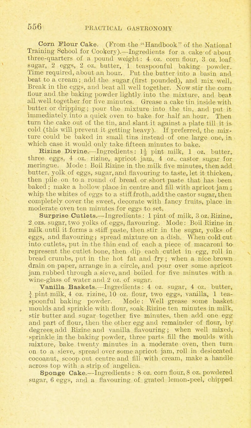 Corn Flour Cake. (From the “Handbook” of the National Training School for Cookery).—Ingredients for a cake of about three-quarters of a pound weight: 4 oz. corn flour, 3 oz. loaf sugar, 2 eggs, 2 oz. butter, 1 teaspoonful baking powder. Time required, about an hour. Put the butter into a basin and beat to a cream; add the sugar (first pounded), and mix well. Break in the eggs, and beat all well together. Now stir the corn flour and the baking powder lightly into the mixture, and beat all well together for five minutes. Grease a cake tin inside with butter or dripping; pour the mixture into the tin, and put it immediately into a quick oven to bake for half an hour. Then turn the cake out of the tin, and slant it against a plate till it is- cold (this will prevent it getting heavy). If preferred, the mix- ture could be baked in small tins instead of one large one, in which case it would only take fifteen minutes to bake. Rizine Divine.—Ingredients: \\ pint milk, 1 oz. butter,, three eggs, 4 oz. rizine, apricot jam, 4 oz.. castor sugar for meringue. Mode : Boil Rizine in the milk five minutes, then add butter, yolk of eggs, sugar, and flavouring to taste, let it thicken, then pile on to a round of bread or short paste that has been baked ; make a hollow place in centre and fill with apricot jam ; whip the whites of eggs to a stiff froth, add the castor sugar, then completely cover the sweet, decorate with fancy fruits, place in moderate oven ten minutes for eggs to set. Surprise Cutlets.—ingredients : 1 pint of milk, 3 oz. Rizine, 2 ozs. sugar, two yolks of eggs, flavouring. Mode: Boil Rizine in milk until it forms a stiff paste, then stir in the sugar, yolks of eggs, and flavouring; spread mixture on a dish. When cold cut into cutlets, put in the thin end of each a piece of macaroni to- represent the cutlet bone, then dip each cutlet in egg, roll in bread crumbs, put in the hot fat and fry; when a nice brown drain on paper, arrange in a circle, and pour over some apricot jam rubbed through a sieve, and boiled for five minutes with a wine-glass of water and 2 oz. of sugar. Vanilla Baskets.—Ingredients : 4 oz. sugar, 4 oz. butter, ^ pint milk, 4 oz. rizine, 10 oz. flour, two eggs, vanilla, 1 tea- spoonful baking powder. Mode: Well grease some basket moulds and sprinkle with flour, soak Rizine ten minutes in milk, stir butter and sugar together five minutes, then add one egg and part of flour, then the other egg and remainder of flour, by degrees.a<M Rizine and vanilla flavouring; when well mixed, sprinkle in the baking powder, three parts fill the moulds with mixture, bake twenty minutes in a moderate oven, then turn on to a sieve, spread over some apricot jam, roll in desiccated cocoanut, scoop out centre and fill with cream, make a handle across top with a strip of angelica. Sponge Cake.—Ingredients : 8 oz. corn flour, 8 oz. powdered sugar, 6 eggs, and a flavouring of grated lemon-peel, chipped