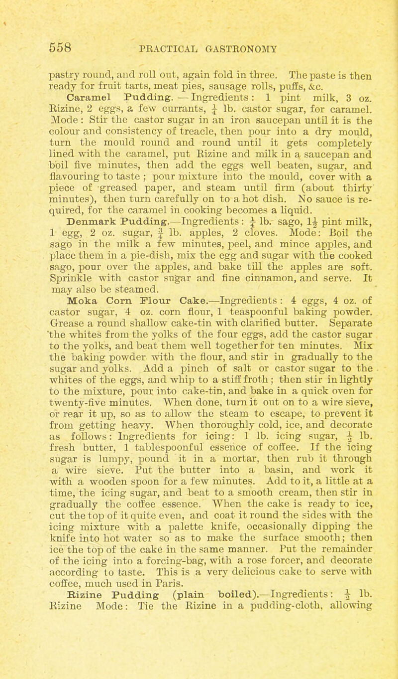 pastry round, and roll out, again fold in three. The paste is then ready for fruit tarts, meat pies, sausage rolls, puffs, Ac. Caramel Pudding. — Ingredients: 1 pint milk, 3 oz. Rizine, 2 eggs, a few currants, J lb. castor sugar, for caramel. Mode : Stir the castor sugar in an iron saucepan until it is the colour and consistency of treacle, then pour into a dry mould, turn the mould round and round until it gets completely lined with the caramel, put Rizine and milk in a saucepan and boil five minutes, then add the eggs well beaten, sugar, and flavouring to taste ; pour mixture into the mould, cover with a piece of greased paper, and steam until firm (about thirty minutes), then turn carefully on to a hot dish. No sauce is re- quired, for the caramel in cooking becomes a liquid. Denmark Pudding.—Ingredients: ^ lb. sago, 1^ pint milk, 1 egg, 2 oz. sugar, f lb. apples, 2 cloves. Mode: Boil the sago in the milk a few minutes, peel, and mince apples, and place them in a pie-dish, mix the egg and sugar with the cooked sago, pour over the apples, and bake till the apples are soft. Sprinkle with castor sugar and fine cinnamon, and serve. It may also be steamed. Moka Corn Flour Cake.—Ingredients : 4 eggs, 4 oz. of castor sugar, 4 oz. corn flour, 1 teaspoonful baking powder. Grease a round shallow cake-tin with clarified butter. Separate 'the whites from the yolks of the four eggs, add the castor sugar to the yolks, and beat them well together for ten minutes. Mix the baking powder with the flour, and stir in gradually to the sugar and yolks. Add a pinch of salt or castor sugar to the whites of the eggs, and whip to a stiff froth ; then stir in lightly to the mixture, pour into cake-tiD, and bake in a quick oven for twenty-five minutes. When done, turn it out on to a wire sieve, or rear it up, so as to allow the steam to escape, to prevent it from getting heavy. When thoroughly cold, ice, and decorate as follows: Ingredients for icing: 1 lb. icing sugar, i lb. fresh butter, 1 tablespoonful essence of coffee. If the icing sugar is lumpy, pound it in a mortar, then rub it through a wire sieve. Put the butter into a basin, and work it with a wooden spoon for a few minutes. Add to it, a little at a time, the icing sugar, and beat to a smooth cream, then stir in gradually the coffee essence. When the cake is ready to ice, cut the top of it quite even, and coat it round the sides with the icing mixture with a palette knife, occasionally dipping the knife into hot water so as to make the surface smooth; then ice the top of the cake in the same manner. Put the remainder of the icing into a forcing-bag, with a rose forcer, and decorate according to taste. This is a very delicious cake to serve with coffee, much used in Paris. Rizine Pudding (plain boiled).—Ingredients: ^ lb. Rizine Mode: Tie the Rizine in a pudding-cloth, allowing