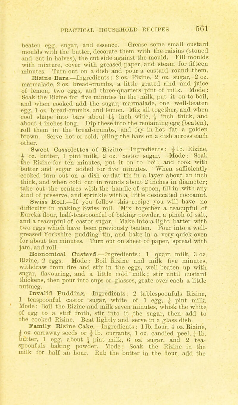 beaten egg, sugar, and essence. Grease some small custard moulds with the butter, decorate them with the raisins (stoned and cut in halves), the cut side against the mould. Fill moulds with mixture, cover with greased paper, and steam for fifteen minutes. Turn out on a dish and pour a custard round them. Rizine Bars.—Ingredients: 2 oz. Rizine, 2 oz. sugar, 2 oz. marmalade, 2 oz. bread-crumbs, a little grated rind and juice of lemon, two eggs, and three-quarters pint of milk. Mode: Soak the Rizine for five minutes in the milk, put it on to boil, and when cooked add the sugar, marmalade, one well-beaten egg, 1 oz. bread-crumbs, and lemon. Mix all together, and when cool shape into bars about 1) inch wide, inch thick, and about 4 inches long. Dip these into the remaining egg (beaten), roll them in the bread-crumbs, and fry in hot fat a golden brown. Serve hot or cold, piling the bars on a dish across each other. Sweet Cassolettes of Rizine.—Ingredients: ^ lb. Rizine, i oz. butter, 1 pint milk, 2 oz. castor sugar. Mode: Soak the Rizine for ten minutes, put it on to boil, and cook with butter and sugar added for five minutes. When sufficiently cooked turn out on a dish or flat tin in a layer about an inch thick, and when cold cut in rounds about 2 inches in diameter; take out the centres with the handle of spoon, fill in with any kind of preserve, and sprinkle with a, little desiccated cocoanut. Swiss Roll.—If you follow this recipe you will have no difficulty in making Swiss roll. Mix together a teacupful of Eureka flour, half-teaspoonful of baking powder, a pinch of salt, and a teacupful of castor sugar. Make into a light batter with two eggs which have been previously beaten. Pour into a well- greased Yorkshire pudding tin, and bake in a very quick oven for about ten minutes. Turn out on sheet of paper, spread with jam, and roll. Economical Custard.—Ingredients: 1 quart milk, 3 oz. Rizine, 2 eggs. Mode: Boil Rizine and milk five minutes, withdraw from fire and stir in the eggs, well beaten up with sugar, flavouring, and a little cold milk; stir until custard thickens, then pour into cups or glasses, grate over each a little nutmeg. Invalid Pudding.—Ingredients: 2 tablespoonfuls Rizine, 1 teaspoonful castor sugar, white of 1 egg, i pint milk. Mode: Boil the Rizine and milk seven minutes, whisk the white of egg to a stiff froth, stir into it the sugar, then add to the cooked Rizine. Beat lightly and serve in a glass dish. Family Rizine Cake.—Ingredients : 1 lb. flour, 4 oz. Rizine, \ oz. carraway seeds or lb. currants, 1 oz. candied peel, lb. butter, 1 egg, about | pint milk, G oz. sugar, and 2 tea- spoonfuls baking powder. Mode: Soak the Rizine in the milk for half an hour. Rub the butter in the flour, add the