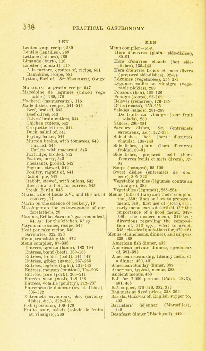 588 LEN Lenten sonp, recipe, 539 Lentils (lentilles), 269 Lettuce (laitues), 269 Limande (burt), 116 Lobster (homard), 115 A la tartare, o ro Cites of, recipe, 651 Ramakins, recipe, 551 Lytton, Earl of. See Mehedith, Owes Macauosi augratin, recipe, 547 Macedoine de legumes (mixed vege- tables), 269, 270 Mackerel (maquereaux), 116 Made dishes, recipes, 541-515 Beef, braised, 543 Beef olives, 543 , Calves’ brain cutlets, 544 Chicken-cutlets, 542 Croquette fritters, 544 lluck, salmi of, 541 Trying batter, 544 Mutton brains, with tomatoes, 543 Curried, 545 Cutlets with macaroni, 543 Partridge, broiled, 542 Pasties, curry, 543 Pheasants, jjroiled, 542 Pigeons, stewed, 542 Poultry, ragout of, 541 Rabbit pie, 542 Rabbit, stewed, with onions, 542 Rice, how to boil, for curries, 545 Steak, Berlin, 543 Maria, wife of Louis XV., and the art of cookery, 17 Marin on the science of cookery, 19 M isslnger on the extravagance of our forefathers, 28 Maxims, Brillat-Savarin’s gastronomical, 54, sq ; for the kitchen, 57 sq Mayonnaise sauce, recipe, 545 Meat pancake recipe, 546 Savouries, 322, 323 Menu, translating the, 472 Menu compiler, 87-338 Entries, agneau (lamb), 183-194 Entrees, bcenf (beef), 169-183 Entrees, froides (cold), 144-147 Entrees, gibier (game), 237-250 Entrees, leghres (light), 135-143 Entrees, mouton (mutton), 194-206 Entrees, pore (pork), 206-211 Eitrees, veau (veal), 148-168 Entries, volatile (poultry), 212-237 Entremets de douceur (sweet dishes), 305-322 Entremets savoureux, <Ssc. (savoury dishes, Ac.), 322-334 Pish (poissons), 109-126 Fruits, sour, salads (salade de fruits au viuaigre), 289 MEN Menu compiler—con/. Hors il’ceuvres (plain side-dishes), 89-91 Hors d’oeuvres chauds (hot side- dishes), 135-143 Hors d’oeuvres froids et mets divers (prepared side-dishes), 92-94 Legumes (vegetables), 255-284 Ligumes eonfits au vioaigre (vege- table pickles), 289 Poissons (fish), 109-126 Potages (soups), 95-109 Releves (removes), 126-135 Rjtis (roasts), 250-255 Salades (salads), 284-288 De fruits au vinaigre (sour fruit salads), 289 Sauces, 290-304 Savoury dishes, &c. (entremets savoureux, &c.), 322-334 Side-dishes, hot (hors d'oeuvre3 chauds), 135-143 Side-dishes, plain (hors d’oeuvres froids), 89-91 Side-dishes, prepared cold (hors d’ceuvres froids et mets divers), 92- 94 Soups (potages), 95-109 Sweet dishes (entremets de dou- ceur), 305-322 Vegetable pickles (legumes eonfits au vinaigre), 289 Vegetables (legumes), 255-284 Menus (billsof fare) and their compi'a- tion, 339 ; lines on how to prepare a menu, 340; first use of (1541), 341 ; early menu cards described, t'6; the importance of a good menu, 342- 346 ; the modern menu, 342 sq. ; directions regarding the composi- tion of, 343 sqq. ; what to avoid, 345; classical quotations for, 479-181 Menus of luncheons, dinners, and su jpers 339-468 American fish dinner, 432. American private dinners, specimens of, 391-393 American steamship, literary menu of a dinner, 420, 421 American Sunday dinner, 389 American, typical, menus, 388 Ancient menus, 453 Ball for 7,000 persons (Paris, 1823), 464, 465 Ba'l supper, 376-378, 382, 333 Banquets at fixed prices, 358 361 Baroda, Gaikwarof, English supper to, 403 Barristers' dejeuner (Marseilles), 4 49 Beanfeast dinner ^Blackpool), 449