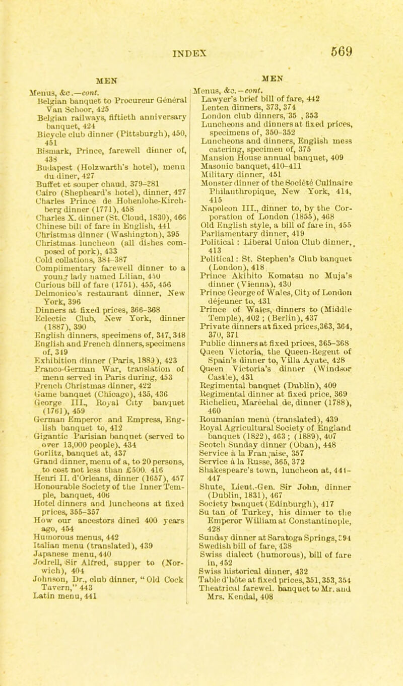 MEN Menus, &c.—conl. Belgian banquet to Proeureur General Van Sclioor, 425 Belgian railways, fiftieth anniversary banquet, 424 Bicycle club dinner (Pittsburgh), 450, 451 Bismark, Prince, farewell dinner of, 432 Budapest (Holzwarth's hotel), menu du diner, 427 Buffet et souper chaud, 379-381 Cairo (Shepheard’s hotel), dinner, 427 Charles Prince de Holienlohe-Kirch- berg dinner (1771), 458 Charles X. dinner (St. Cloud, 1830), 46G Chinese bill of fare in English, 441 Christmas dinner (Washington), 395 Christmas luncheon (all dishes com- posed of pork), 433 Cold collations, 384-387 Complimentary farewell dinner to a young lady named Lilian, 450 Curious bill of fare (1751). 455, 456 Delmonico's restaurant dinner. New York, 396 Dinners at fixed prices, 36G-368 Eclectic Club, New York, dinner (1887), 390 English dinners, specimens of, 317,348 English and French dinners, specimens of, 349 Exhibition dinner (Paris, 1883), 423 Franco-German War, translation of menu served in Paris during, 453 French Christmas dinner, 422 Game banquet (Chicago), 435, 43G George III., Boyal City banquet (1761), 459 German Emperor and Empress, Eng- lish banquet to, 412 Gigantic Parisian banquet (served to over 13,000 people). 434 Gorlitz, bauquet at, 437 Grand dinner, menu of a, to 20 persons, to cost not less than £500. 41G Henri II. d’Orleans, dinner (1657), 457 Honourable Society of the Inner Tem- ple, banquet, 406 Hotel dinners and luncheons at fixed prices, 355-357 How our ancestors dined 400 years ago, 454 Humorous menus, 442 Italian menu (translated), 439 Japanese menu, 440 Jodrell, Sir Alfred, supper to (Nor- wich), 404 Johnson, Dr., club dinner, “ Old Cock Tavern,” 443 Latin menu, 441 MEN Menus, &s. — cont. Lawyer’s brief bill of fare, 442 Lenten dinners, 373, 374 London club dinners, 35 , 353 Luncheons and dinners at fixed prices, specimens of, 350-352 Luncheons and dinners, English mess catering, specimeu of, 375 Mansion House annual banquet, 409 Masonic banquet, 410-411 Military dinner, 451 Monster dinner of the SoeiAtA Culinaire Pliilanthropique, New York, 414, 415 Napoleon III., dinner to, by the Cor- poration of London (1855), 468 Old Euglish style, a bill of faie in, 455 Parliamentary dinner, 419 Political : Liberal Union Club dinner, 413 Political: St. Stephen’s Club banquet (London), 418 Prince Akihito Komatsu no Muja’s dinner (Vienna), 430 Prince George of Wales, City of London dejeuner to, 431 Prince of Wales, dinners to (Middle Temple), 402 ; (Berlin), 437 Private dinners at fixed prices,363, 3G4, 37U, 371 Public dinners at fixed prices, 365-368 Queen Victoria, the Queen-Regent of Spain’s dinner to, Villa Ayate, 428 Queen Victoria’s dinner (Windsor Cast’.e), 431 Regimental banquet (Dublin), 409 Regimental dinner at fixed price, 369 Richelieu, Marechal de, dinner (1788), 460 Roumanian menu (translated), 439 Royal Agricultural Society of England banquet (1822), 463 ; (1889), 407 Scotch Sunday dinner (Oban), 448 Service a la Fran.aise, 357 Service A la Russe, 365, 372 Shakespeare’s town, luncheon at, 441- 447 Shute, Lient.-Gen. Sir John, dinner (Dublin, 1831), 467 Society banquet (Edinburgh), 417 Su tan of Turkey, his dinner to the Emperor William at Constantinople, 428 Sunday dinner at Saratoga Springs, 394 Swedish bill of fare, 438 Swiss dialect (humorous), bill of fare in, 452 Swiss historical dinner, 432 Tabled’hOte at fixed prices, 351,363,351 Theatrical farewel. banquet to Mr. and Mrs. Kendal, 408