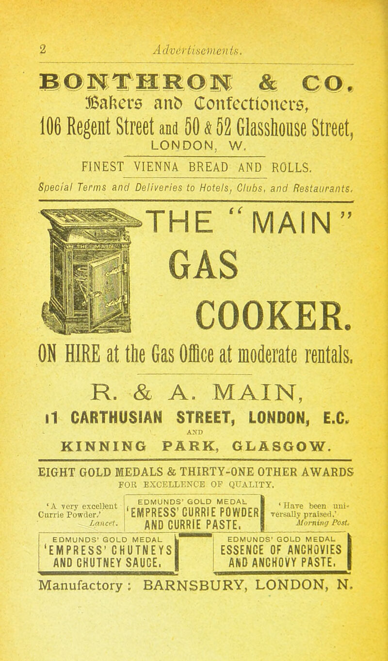 BONTHRON & CQ, Babers ant> Confectioners, 106 Regent Street and 50 & 52 Glasshouse Street, LONDON, W, FINEST VIENNA BREAD AND ROLLS. Special Terms and Deliveries to Hotels, Clubs, and Restaurants, THE “MAIN” GAS COOKER. ON HIRE at the Gas Office at moderate rentals. R. & A. MAIN, il CARTHUSIAN STREET, LONDON, E.C. AXD KINNING PARK, GLASGOW. EIGHT GOLD MEDALS & THIRTY-ONE OTHER AWARDS FOR EXCELLENCE OF QUALITY. ‘A very excellent Currie Powder.’ Lancet. EDMUNDS’ GOLD MEDAL EMPRESS’ GURRIE P0WDER| AND GURRIE PASTE, * Have been uni- versally praised.’ Morning Post, EDMUNDS’ GOLD MEDAL ‘EMPRESS’ CHUTNEYS AND CHUTNEY SAUCE. EDMUNDS’ GOLD MEDAL ESSENCE OF ANCHOVIES AND ANCHOVY PASTE, Manufactory; BARNSBURY, LONDON, N,