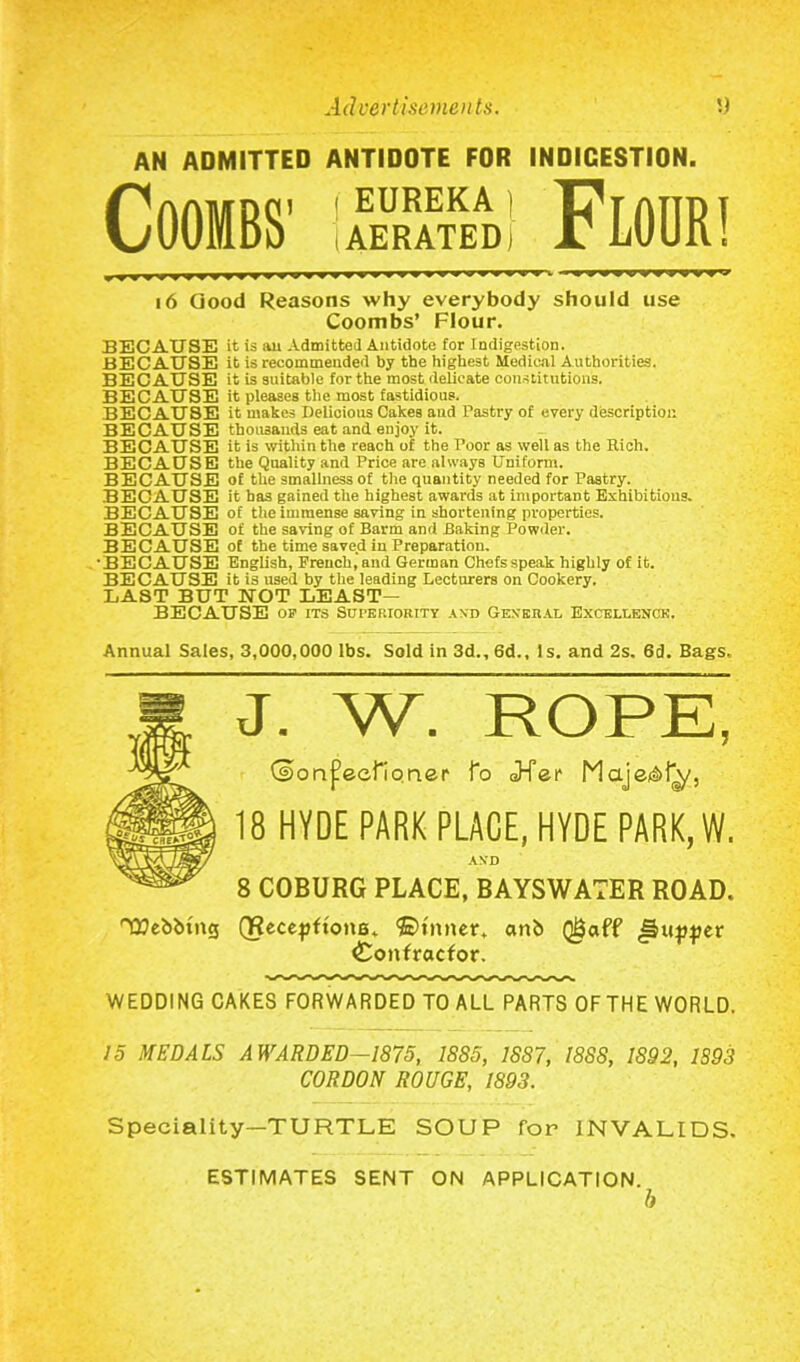 AN ADMITTED ANTIDOTE FOR INDIGESTION. Coombs1 iSSml Floor! 16 Good Reasons why everybody should use Coombs’ Flour. BECAUSE it is au Admitted Antidote for Indigestion. BECAUSE it is recommended by the highest Medical Authorities. BECAUSE it is suitable for the most delicate constitutions. BECAUSE it pleases the most fastidious. BECAUSE it makes Delicious Cakes and Pastry of every description BECAUSE thousands eat and enjoy it. BECAUSE it is within the reach of the Poor as well as the Rich. BECAUSE the Quality and Price are always Uniform. BECAUSE of the smallness of the quantity needed for Pastry. BECAUSE it has gained the highest awards at important Exhibitions. BECAUSE of the immense saving in shortening properties. BECAUSE of the saving of Barm and Baking Powder. BECAUSE of the time saved in Preparation. 'BECAUSE English, French, and German Chefs speak highly of it. BECAUSE it is used by the leading Lecturers on Cookery. LAST BUT NOT LEAST— BECAUSE OS' ITS SUI'ERIORITY AND G EXE UAL EXCELLENCE. Annual Sales, 3,000,000 lbs. Sold in 3d., 6d., Is. and 2s. 6d. Bags. J. W. ROPE, (®>on{?eei1qner fo J-Ter Maje&f^, 18 HYDE PARK PLACE, HYDE PARK, W. AN’D 8 COBURG PLACE, BAYSWATER ROAD. °Q?ebbtng QRecepftonB. ©timer, anb Q&aff llupper Contractor. WEDDING CAKES FORWARDED TO ALL PARTS 0FTHE WORLD. 15 MEDALS AWARDED—1875, 1885, 18S7, 1888, 1S92, 1893 CORDON ROUGE, 1893. Speciality—TURTLE SOUP for INVALIDS. ESTIMATES SENT ON APPLICATION. b