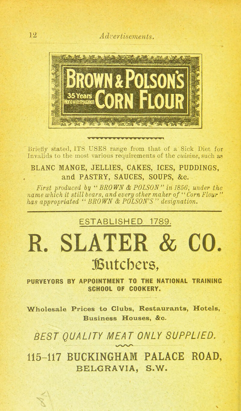 ihf «y «■» *y »r ^ lirietiy stated, ITS USES range from that of a Sick Diet for Invalids to the most various requirements of the cuisine, such as BLANC MANGE, JELLIES, CAKES, ICES, PUDDINGS, and PASTRY, SAUCES, SOUPS, &e. First produced by “BROWN & POLSON” in 1856, under the name which it still bears, and every other maker of “ Corn Flour” has appropriated “ BROWN & POLSON'S” designation. ESTABLISHED 1789. R. SLATER & CO. Butchers, PURVEYORS BY APPOINTMENT TO THE NATIONAL TRAINING SCHOOL OF COOKERY. Wholesale Prices to Clubs, Restaurants, Hotels, Business Houses, &o. BEST QUALITY MEAT ONLY SUPPLIED. 115-117 BUCKINGHAM PALACE ROAD, BELGRAVIA, S.W.