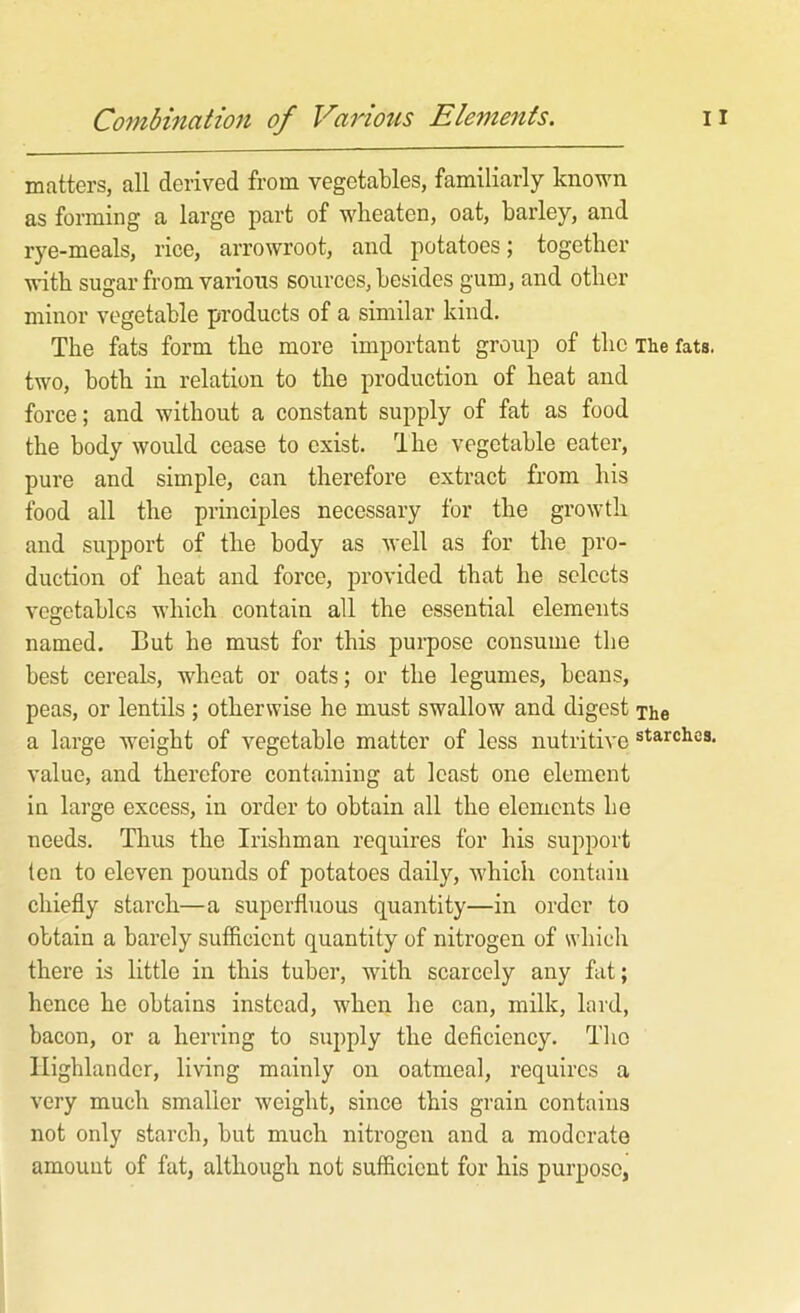 matters, all derived from vegetables, familiarly known as forming a large part of wbeaten, oat, barley, and rye-meals, rice, arrowroot, and potatoes; together ■«dth sugar from various sources, besides gum, and other minor vegetable products of a similar kind. The fats form the more important group of the The fats, two, both in relation to the production of heat and force; and without a constant supply of fat as food the body would cease to exist. Ihe vegetable eater, pure and simple, can therefore extract from his food all the principles necessary for the growth and support of the body as well as for the pro- duction of heat and force, provided that he selects vegetables which contain all the essential elements named. But he must for this purpose consume the best cereals, wheat or oats; or the legumes, beans, peas, or lentils ; otherwise he must swallow and digest The a large weight of vegetable matter of less nutritive starches, value, and therefore containing at least one element in large excess, in order to obtain all the elements he needs. Thus the Irishman requires for his support ten to eleven pounds of potatoes daily, which contain chiefly starch—a superfluous quantity—in order to obtain a barely suffleient quantity of nitrogen of which there is little in this tuber, with scarcely any fat; hence he obtains instead, when he can, milk, lard, bacon, or a heri’ing to supply the deficiency. The Highlander, living mainly on oatmeal, requires a very much smaller weight, since this grain contains not only starch, but much nitrogen and a moderate amount of fat, although not sufiicient for his purpose,