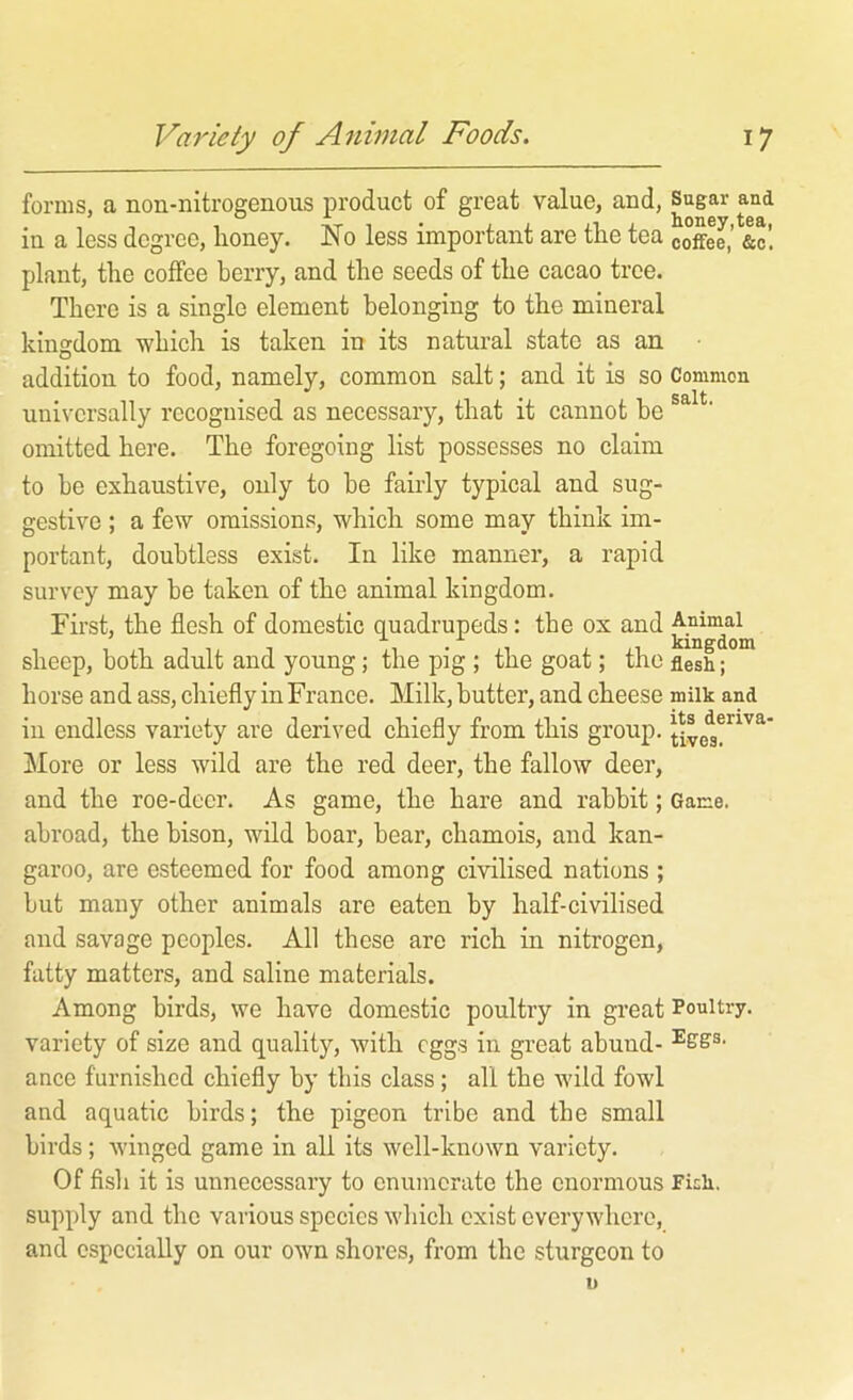 forms, a non-nitrogenous product of great value, and. Sugar and in a less degree, honey. No less important are the tea coffee,’ &c’. plant, the coffee berry, and the seeds of the cacao tree. There is a single element belonging to the mineral kingdom which is taken in its natural state as an addition to food, namely, common salt; and it is so Common universally recognised as necessary, that it cannot be omitted here. The foregoing list possesses no claim to be exhaustive, only to be fairly typical and sug- gestive ; a few omissions, which some may think im- portant, doubtless exist. In like manner, a rapid survey may be taken of the animal kingdom. First, the flesh of domestic quadrupeds: the ox and Ayimal sheep, both adult and young; the pig ; the goat; the flesh; horse and ass, chiefly in France. Milk, butter, and cheese milk and ill endless variety are derived chiefly from this group, More or less wild are the red deer, the fallow deer, and the roe-deer. As game, the hare and rabbit; Game, abroad, the bison, wild boar, bear, chamois, and kan- garoo, are esteemed for food among civilised nations ; but many other animals are eaten by half-civilised and savage peoples. All these are rich in nitrogen, fatty matters, and saline materials. Among birds, we have domestic poultry in great Poultry, variety of size and quality, Avith eggs in great abuud- ance furnished chiefly by this class; all the wild fowl and aquatic birds; the pigeon tribe and the small birds; Aviiiged game in all its well-known variety. Of fish it is unnecessary to enumerate the enormous Fkh. supply and the various species which exist everywhere, and especially on our own shores, from the sturgeon to I)