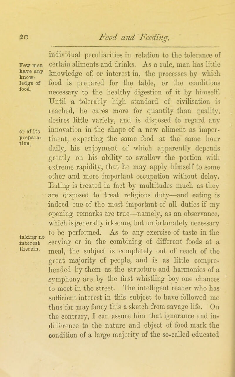 Few men have any know- ledge of food, or of its prepara- tion. taking no interest therein. individual peculiarities in relation to the tolerance of certain aliments and drinks. As a rule, man has little knowledge of, or interest in, the processes by which food is prepared for the table, or the conditions necessary to the healthy digestion of it by himself. Until a tolerably high standard of civilisation i.s reached, he cares more for quantity than quality, desires little variety, and is disposed to regard any innovatioir in the shape of a new aliment as imper- tinent, expecting the same food at the same hour daily, his enjoyment of which apparently depends greatly on his ability to swallow the portion with extreme rapidity, that he may apply himself to some other and more important occupation without delay. Eating is treated in fact by multitudes much as they are disposed to treat religious duty—and eating is indeed one of the most important of all duties if my opening remarks are true—namely, as an observance, which is generally irksome, but unfortunately necessary to be performed. As to any exercise of tasto in the serving or in the combining of different foods at a meal, the subject is completely out of reach of the great majority of people, and is as little compre- hended by them as the structure aud harmonies of a symphony are by the first whistling boy one chances to meet in the street. The intelligent reader who has sufficient interest in this subject to have followed me thus far may fancy this a sketch from savage life. On the contrary, I can assure him that ignorance and in- difibrcnce to the nature and object of food mark the condition of a large majority of the so-called educated