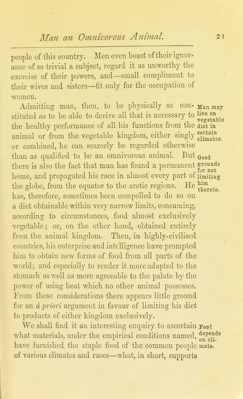 A fan an Omnivorous Animal. people of this country. Men even boast of their ignor- ance of so trivial a subject, regard it as unworthy the exercise of their powers, and—small compliment to their wives and sisters—fit only for the occupation of women. Admitting man, then, to he pliysically so con- Man may stituted as to be able to derive all that is necessary to on the healthy performance of all Ins functions from the diet in animal or from the vegetable kingdom, either singly or combined, he can scarcely he regarded otherwise than as qualified to be an omnivorous animal. But Good there is also the fact that man has found a permanent p’ounds „ for not home, and propagated his race in almost every part of limiting the globe, from the equator to the arctic regions. He has, therefore, sometimes been compelled to do so on a diet obtainable within very narrow limits, consuming, according to circumstances, food almost exclusively vegetable; or, on the other hand, obtained entirely from the animal kingdom. Then, in highly-civilised countries, his enterprise and intelligence have prompted him to obtain new forms of food from all parts of the world; and especially to render it more adapted to the stomach as well as more agreeable to the palate by the power of using heat which no other animal possesses. From these considerations there appears little ground for an a,2mori argument in favour of limiting his diet to products of either kingdom exclusively. AVe shall find it an interesting enquiry to ascertain Food what materials, under the empirical conditions named, have furnished the staple food of the common people mate, of various climates and races—what, in short, supports