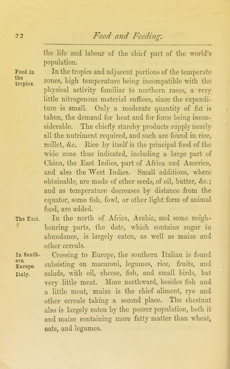 Food in the tropics. The East. In South- ern Europe. Italy. and Feeding. the life and labour of the chief part of the world’s population. In the tropics and adjacent portions of the temperate zones, high temperature being incompatible Avith the physical activity familiar to northern races, a very little nitrogenous material suffices, since the expendi- ture is small. Only a moderate quantity of fat is taken, the demand for heat and for force being incon- siderable. The chiefly starchy products supply nearly all the nutriment required, and such are found in rice, millet, &c. Rice by itself is the principal food of the Avide zone thus indicated, including a large part of China, the East Indies, part of Africa and America, and also the West Indies. Small additions, AAdiere obtainable, are made of other seeds, of oil, butter, &c.; and as temperature decreases by distance from the equator, some fish, foAvl, or other light form of animal food, are added. In the north of Africa, Arabia, and some neigh- bouring parts, the date, Avhich contains sugar in abundance, is largely eaten, as well as maize and other cereals. Crossing to Europe, the southern Italian is found subsisting on macaroni, legumes, rice, fruits, and salads, Avilh oil, cheese, fish, and small birds, but very little meat. More northAvard, besides fish and a little meat, maize is the chief aliment, rye and other cereals taking a second place. The chestnut also is largely eaten by the poorer population, both it and maize containing more fatty matter than Avheat, oats, and legumes.