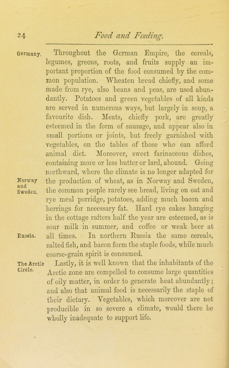Germany. Norway and Sweden. Eussia, The Arctic Circle. Throughout the German Empire, the cereals, legumes, greens, roots, and fruits supply an im- portant proportion of the food consumed by the com- mon population. Wheaton broad chiefly, and some made from rye, also beans and peas, are used abun- dantly. Potatoes and green vegetables of all kinds are served in numerous ways, but largely in soup, a favourite dish. Meats, chiefly pork, are greatly esteemed in the form of sausage, and appear also in small portions or joints, but freely garnished with vegetables, on the tables of those Avho can afford animal diet. Moreover, sweet farinaceous dishes, containing more or less butter or lard, abound. Going northward, where the climate is no longer adapted for the production of wheat, as in Iforway and Sweden, the common people rarely see bread, living on oat and rye meal porridge, potatoes, adding much bacon and herrings for necessary fat. Hard rye cakes hanging in the cottage rafters half the year are esteemed, as is sour milk in summer, and coffee or weak beer at all times. In northern Russia the same cereals, salted fish, and bacon form the staple foods, while much coarse-grain spirit is consumed. Lastly, it is well known that the inhabitants of the Arctic zone are compelled to consume large quantities of oily matter, in order to generate heat abundantly; and also that animal food is necessarily the staple of their dietary. Vegetables, which moreover are not producible in so severe a climate, would there be wholly inadequate to support life.