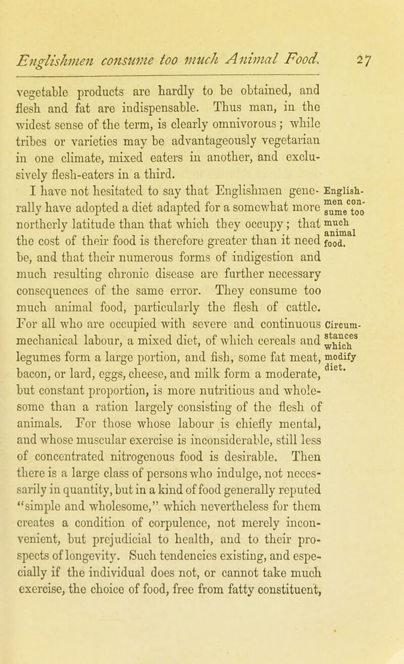 Eup^lishmen consume too much Animal Food. 2 vegetable products are hardly to be obtained, and flesh and fat are indispensable. Thus man, in the widest sense of the term, is clearly omnivorous; while tribes or varieties may be advantageously vegetarian in one climate, mixed eaters in another, and exclu- sively flesh-eaters in a third. I have not hesitated to say that Englishmen gene- English- rally have adopted a diet adapted for a somev/hat more northerly latitude than that which they occupy; that ^ the cost of their food is therefore greater than it need food, be, and that their numerous forms of indigestion and much resulting chronic disease are further necessary consequences of the same error. They consume too much animal food, particularly the flesh of cattle. For all who are occupied with severe and continuous Circum- mechanical labour, a mixed diet, of which cereals and legumes form a large portion, and fish, some fat meat, modify bacon, or lard, eggs, cheese, and milk form a moderate, but constant proportion, is more nutritious and whole- some than a ration largely consisting of the flesh of animals. For those whose labour is chiefly mental, and whose muscular exercise is inconsiderable, still less of concentrated nitrogenous food is desirable. Then there is a large class of persons who indulge, not neces- sarily in quantity, but in a kind of food generally reputed “simple and wholesome,” which nevertheless for them creates a condition of corpulence, not merely incon- venient, but prejudicial to health, and to their pro- spects of longevity. Such tendencies existing, and espe- cially if the individual does not, or cannot take much exercise, the choice of food, free from fatty constituent,