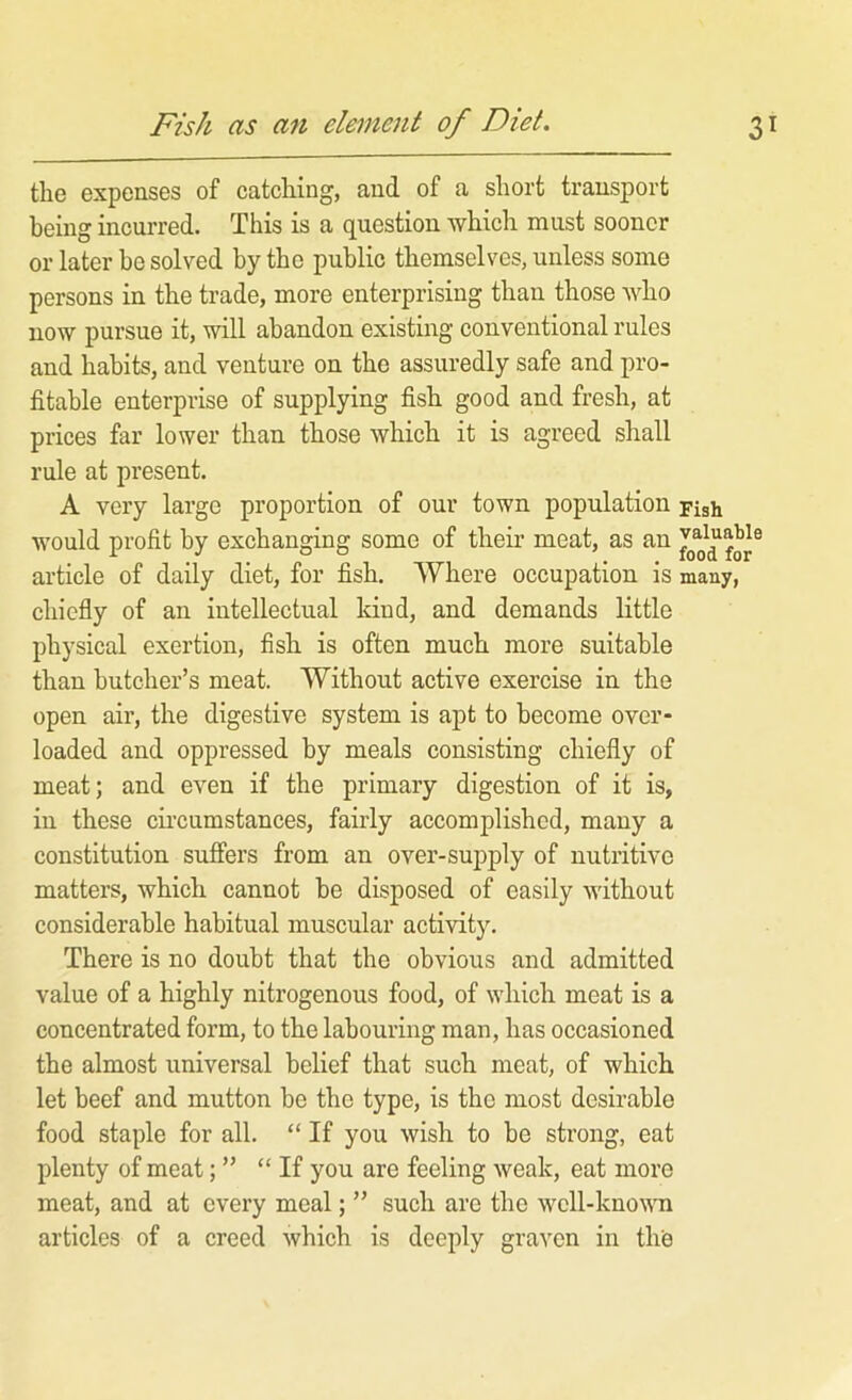 Fish as an element of Diet. 3 the expenses of catching, and of a short transport being incurred. This is a question which must sooner or later he solved by the public themselves, unless some persons in the trade, more enterprising than those who now pursue it, will abandon existing conventional rules and habits, and venture on the assuredly safe and pro- fitable enterprise of supplying fish good and fresh, at prices far lower than those which it is agreed shall rule at present. A very large proportion of our town population Fjgh would profit by exchanging some of their meat, as an article of daily diet, for fish. Where occupation is many, chiefly of an intellectual kind, and demands little physical exertion, flsh is often much more suitable than butcher’s meat. Without active exercise in the open air, the digestive system is apt to become over- loaded and oppressed by meals consisting chiefly of meat; and even if the primary digestion of it is, in these cii’cumstances, fairly accomplished, many a constitution suffers from an over-supply of nutritive matters, which cannot be disposed of easily without considerable habitual muscular activity. There is no doubt that the obvious and admitted value of a highly nitrogenous food, of which meat is a concentrated form, to the labouring man, has occasioned the almost universal belief that such meat, of which let beef and mutton be the type, is the most desirable food staple for all. “ If you wish to be strong, eat plenty of meat; ” “ If you are feeling weak, eat more meat, and at every meal; ” such are the wcll-knowm articles of a creed which is deeply graven in the