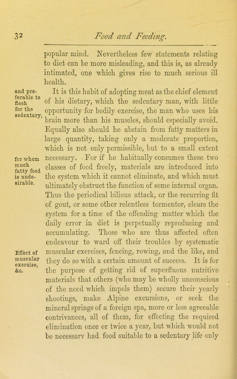 and pre- ferable to flesh for the sedentary, for whom much fatty food is unde- sirable. Effect of muscular exercise, &c. popular mind. Nevertheless few statements relating to diet can be more misleading, and this is, as already intimated, one which gives rise to much serious ill health. It is this habit of adopting meat as the chief element of his dietary, which the sedentary man, with little opportunity for bodily exercise, the man who uses his brain more than his muscles, should especially avoid. Equally also should he abstain from fatty matters in large quantity, taking only a moderate proportion, which is not only permissible, hut to a small extent necessary. For if he habitually consumes these two classes of food freely, materials are introduced into the system which it cannot eliminate, and which must ultimately obstruct the function of some internal organ. Thus the periodical bilious attack, or the recurring fit of gout, or some other relentless tormentor, clears the system for a time of the offending matter which the daily error in diet is perpetually reproducing and accumulating. Those who are thus affected often endeavour to ward off their troubles by systematic muscular exercises, fencing, rowing, and the like, and they do so with a certain amount of success. It is for the purpose of getting rid of superfluous nutritive materials that others (who may be wholly unconscious of the need which impels them) secure their yearly shootings, make Alpine excursions, or seek tbc mineral springs of a foreign spa, more or less agreeable contrivances, all of them, for effecting the required elimination once or twice a year, but which would not be necessarv had food suitable to a sedentary life only