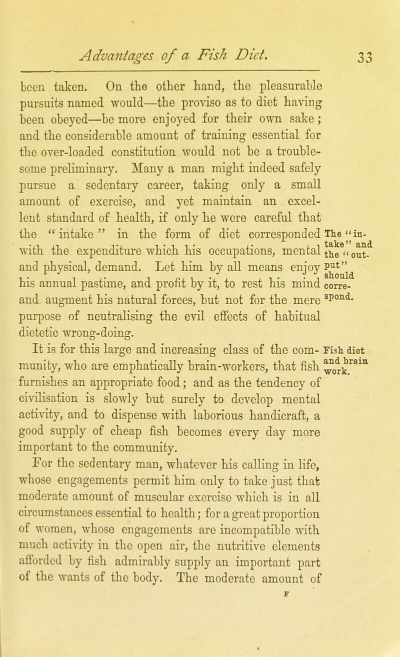 been taken. On the other hand, the pleasurable pursuits named would—the proviso as to diet having been obeyed—be more enjoyed for their own sake; and the considerable amount of training essential for the over-loaded constitution would not be a trouble- some preliminary. Many a man might indeed safely pursue a sedentary career, taking only a small amount of exercise, and yet maintain an excel- lent standard of health, if only ke were careful that the “intake” in the form of diet corresponded The “ in- with the expenditure which his occupations, mental and physical, demand. Let him by all means his annual pastime, and profit by it, to rest his mind corre- and augment his natural forces, hut not for the mere purpose of neutralising the evil effects of habitual dietetic wrong-doing. It is for this large and increasing class of the com- Fish diet munifcy, who are emphatically brain-workers, that fish furnishes an appropriate food; and as the tendency of civilisation is slowly but surely to develop mental activity, and to dispense with laborious handicraft, a good supply of cheap fish becomes every day more important to the community. For the sedentary man, whatever his calling in life, whose engagements permit him only to take just that moderate amount of muscular exercise which is in all circumstances essential to health; for a great proportion of women, whose engagements are incompatible with much activity in the open air, the nutritive elements afibrded by fish admirably supply an important part of the wants of the body. The moderate amount of