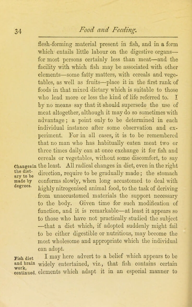 flesli-forming material present in fish, and in a form which entails little labour on the digestive organs— for most persons certainly less than meat—and the facility with which fish may be associated with other elements—some fatty matters, with cereals and vege- tables, as well as fruits—place it in the first rank of foods in that mixed dietary which is suitable to those who lead more or less the kind of life refen-ed to. I by no means say that it should supersede the use of meat altogether, although it may do so sometimes with advantage; a point only to be determined in each individual instance after some observation and ex- periment. For in all cases, it is to be remembered that no man who has habitually eaten meat two or three times daily can at once exchange it for fish and cereals or vegetables, without some discomfort, to say Changes in the least. All radical changes in diet, even in the right ary to^b'e ^ii’Gction, require to be gradually made; the stomach made by conforms slowly, when long accustomed to deal with degrees, nitrogenised animal food, to the task of deriving from unaccustomed materials the sujiport necessary to the body. Given time for such modification of function, and it is remarkable—at least it appears so to those who have not practically studied the subject —that a diet which, if adopted suddenly might fail to be either digestible or nutritious, may become the most wholesome and appropriate which the individual can adopt. Fish diet I ^^re advert to a belief which appears to be and brain i;videly entertained, viz., that fish contains certain continued, elements which adapt it in an e.special manner to