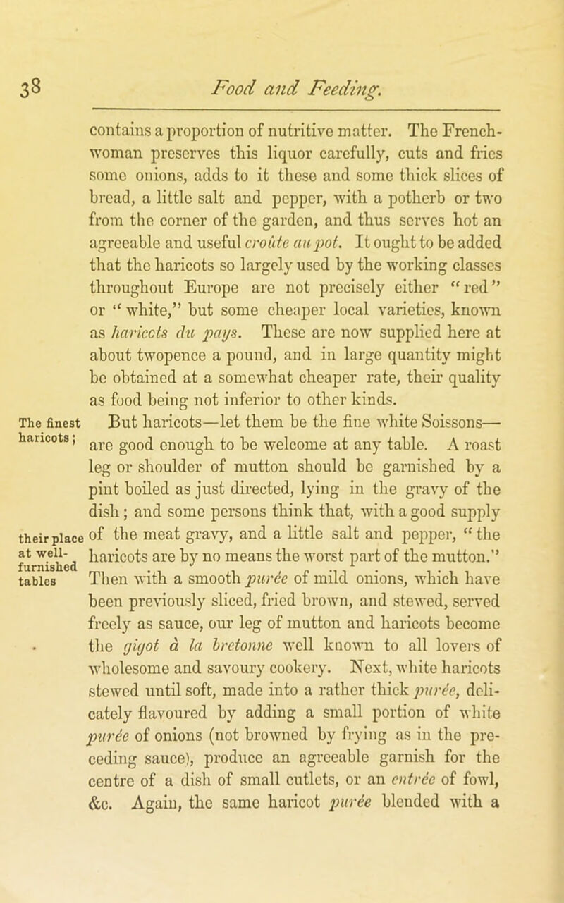 contains a proportion of nutritive matter. The French- woman preserves this liquor carefully, cuts and fries some onions, adds to it these and some thick slices of bread, a little salt and pepper, with a potherb or two from the corner of the garden, and thus serves hot an agreeable and useful cvoiite an pot. It ought to bo added that the haricots so largely used by the working classes throughout Europe are not precisely either “red” or “ white,” but some cheaper local varieties, known as liariccts du paya. These are now supplied here at about twopence a pound, and in large quantity might be obtained at a somewhat cheaper rate, their quality as food being not inferior to other kinds. The finest But haricots—let them be the fine white Soissons— haricots, enough to be welcome at any table. A roast leg or shoulder of mutton should be garnished by a pint boiled as just directed, lying in the gravy of the dish; and some persons think that, with a good supply their place of the meat gravy, and a little salt and pepper, “the at well- haricots are by no means the worst part of the mutton.” furnished •' , p -i i i , tables Ihen With a smooth ot mild onions, which have been previously sliced, fried brown, and stewed, served freely as sauce, our leg of mutton and haricots become the yiyot d la hretonne well known to all lovers of Avholesome and savoury cookery. Ifext, white haricots stewed until soft, made into a rather thick jmree, deli- cately flavoured by adding a small portion of white pur^e of onions (not browned by frying as in the pre- ceding sauce), produce an agreeable garnish for the centre of a dish of small cutlets, or an entree of fowl, &c. Again, the same haricot purie blended with a