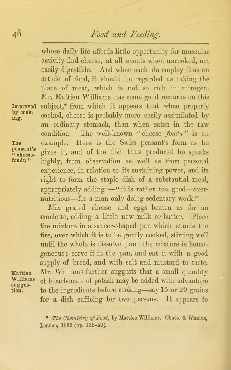 Improved by cook- ing. The peasant’s “ cheese- fondn ” Mattieu Williams sugges- tion. whose daily life affords little opportunity for muscular activity find cheese, at all events when uncooked, not easily digestible. And when such do employ it as an article of food, it should bo regarded as taking the place of meat, which is not so rich in nitrogen. ]\Ir. Mattieu Williams has some good remarks on this subject,* from which it appears that when properly cooked, cheese is probably more easily assimilated by an ordinary stomach, than when eaten in the raw condition. The well-known “ cheese fondu ” is an example. Here is the Swiss peasant’s form as ho gives it, and of the dish thus produced he speaks highly, from observation as well as from personal experience, in relation to its sustaining power, and its right to form the staple dish of a substantial meal, appropriately adding:—“ it is rather too good—over- nutritious—for a man only doing sedentary work.” Mix grated cheese and eggs beaten as for an omelette, adding a little new milk or butter. Place the mixture in a saucer-shaped pan which stands the fire, over which it is to be gently cooked, stirring well until the whole is dissolved, and the mixture is homo- geneous ; serve it in the pan, and eat it with a good supply of bread, and with salt and mustard to taste. Mr. Williams further suggests that a small quantity of bicarbonate of potash may be added with advantage to the ingredients before cooking—say 15 or 20 grains for a dish sufficing for two persons. It appears to • The Chemislnj of Food, by Mattieu Williams. Chatto & Windus, London, 1885 (pp. 135-40).