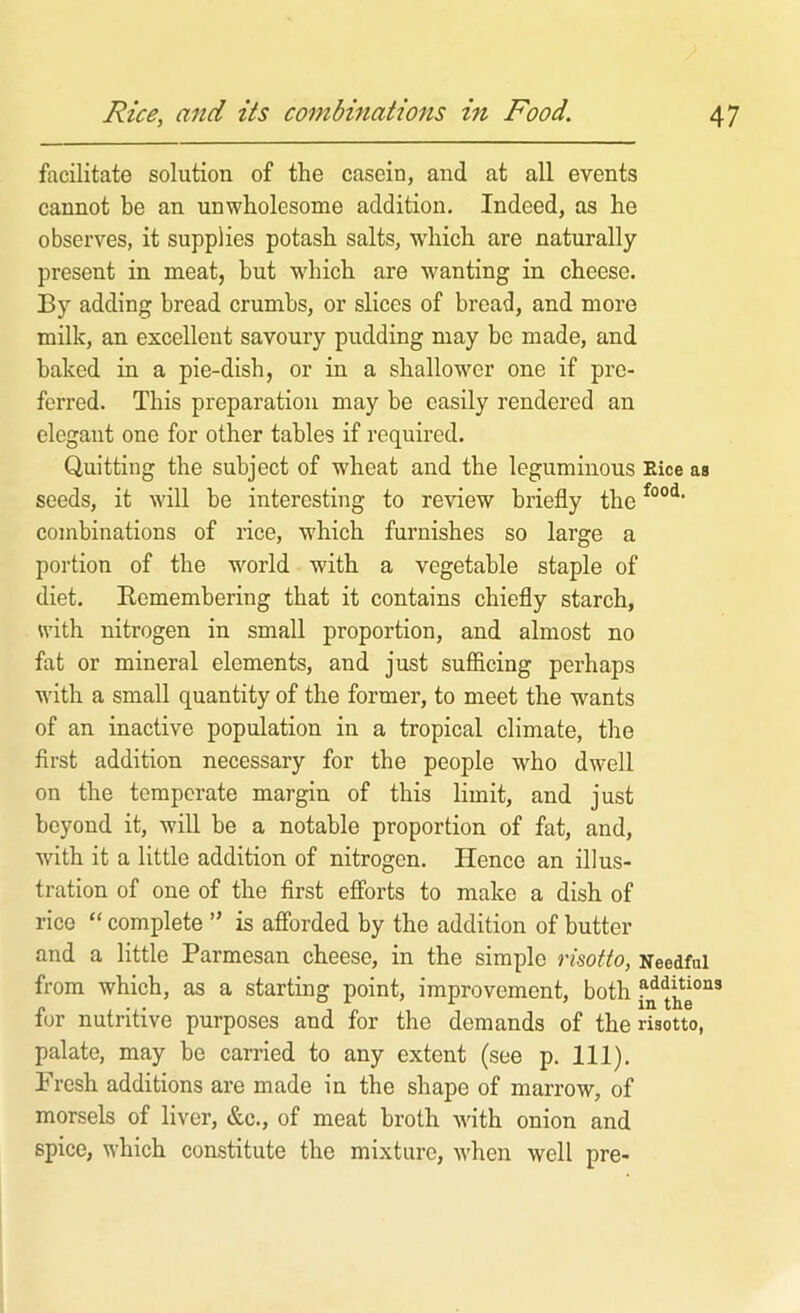 facilitate solution of the casein, and at all events cannot be an unwholesome addition. Indeed, as he observes, it supplies potash salts, wdiich are naturally present in meat, but wdiich are wanting in cheese. By adding bread crumbs, or slices of bread, and more milk, an excellent savoury pudding may be made, and baked in a pie-dish, or in a shallower one if pre- ferred. This preparation may be easily rendered an elegant one for other tables if required. Quitting the subject of wheat and the leguminous Eice as seeds, it will be interesting to review briefly the combinations of rice, which furnishes so large a portion of the w'^orld with a vegetable staple of diet. Eemembering that it contains chiefly starch, with nitrogen in small proportion, and almost no fat or mineral elements, and just sufficing perhaps with a small quantity of the former, to meet the wants of an inactive population in a tropical climate, the first addition necessary for the people who dwell on the temperate margin of this limit, and just beyond it, will be a notable proportion of fat, and, with it a little addition of nitrogen. Hence an illus- tration of one of the first efforts to make a dish of rice “ complete ” is afforded by the addition of butter and a little Parmesan cheese, in the simple risotto, Needful from which, as a starting point, improvement, both for nutritive purposes and for the demands of the risotto, palate, may be carried to any extent (see p. 111). Fresh additions are made in the shape of marrow, of morsels of liver, &c., of meat broth with onion and spice, which constitute the mixture, when well pre-